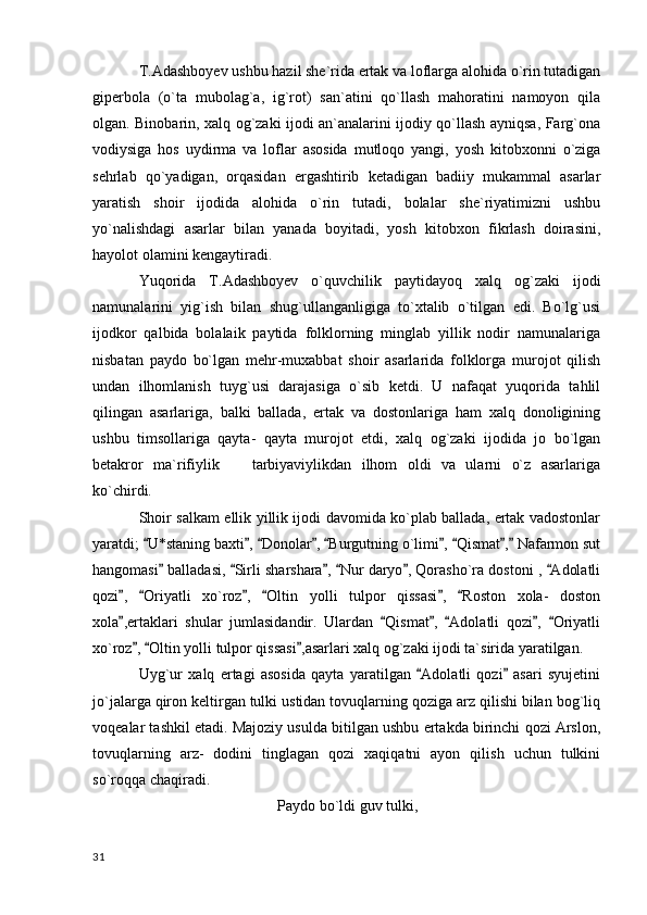 T.Adashboyev ushbu hazil she`rida ertak va loflarga alohida o`rin tutadigan
giperbola   (o`ta   mubolag`a,   ig`rot)   san`atini   qo`llash   mahoratini   namoyon   qila
olgan. Binobarin, xalq og`zaki ijodi an`analarini ijodiy qo`llash ayniqsa, Farg`ona
vodiysiga   hos   uydirma   va   loflar   asosida   mutloqo   yangi,   yosh   kitobxonni   o`ziga
sehrlab   qo`yadigan,   orqasidan   ergashtirib   ketadigan   badiiy   mukammal   asarlar
yaratish   shoir   ijodida   alohida   o`rin   tutadi,   bolalar   she`riyatimizni   ushbu
yo`nalishdagi   asarlar   bilan   yanada   boyitadi,   yosh   kitobxon   fikrlash   doirasini,
hayolot olamini kengaytiradi.  
Yuqorida   T.Adashboyev   o`quvchilik   paytidayoq   xalq   og`zaki   ijodi
namunalarini   yig`ish   bilan   shug`ullanganligiga   to`xtalib   o`tilgan   edi.   Bo`lg`usi
ijodkor   qalbida   bolalaik   paytida   folklorning   minglab   yillik   nodir   namunalariga
nisbatan   paydo   bo`lgan   mehr-muxabbat   shoir   asarlarida   folklorga   murojot   qilish
undan   ilhomlanish   tuyg`usi   darajasiga   o`sib   ketdi.   U   nafaqat   yuqorida   tahlil
qilingan   asarlariga,   balki   ballada,   ertak   va   dostonlariga   ham   xalq   donoligining
ushbu   timsollariga   qayta-   qayta   murojot   etdi,   xalq   og`zaki   ijodida   jo   bo`lgan
betakror   ma`rifiylik     tarbiyaviylikdan   ilhom   oldi   va   ularni   o`z   asarlariga
ko`chirdi. 
Shoir salkam ellik yillik ijodi davomida ko`plab ballada, ertak vadostonlar
yaratdi;  U*staning baxti ,  Donolar ,  Burgutning o`limi ,  Qismat ,  Nafarmon sut	
        
hangomasi  balladasi,  Sirli sharshara ,  Nur daryo , Qorasho`ra dostoni ,  Adolatli	
     
qozi ,   Oriyatli   xo`roz ,   Oltin   yolli   tulpor   qissasi ,   Roston   xola-   doston	
     
xola ,ertaklari   shular   jumlasidandir.   Ulardan   Qismat ,   Adolatli   qozi ,   Oriyatli
     
xo`roz ,  Oltin yolli tulpor qissasi ,asarlari xalq og`zaki ijodi ta`sirida yaratilgan.	
  
Uyg`ur   xalq   ertagi   asosida   qayta   yaratilgan   Adolatli   qozi   asari   syujetini	
 
jo`jalarga qiron keltirgan tulki ustidan tovuqlarning qoziga arz qilishi bilan bog`liq
voqealar tashkil etadi. Majoziy usulda bitilgan ushbu ertakda birinchi qozi Arslon,
tovuqlarning   arz-   dodini   tinglagan   qozi   xaqiqatni   ayon   qilish   uchun   tulkini
so`roqqa chaqiradi.
Paydo bo`ldi guv tulki,
  31 