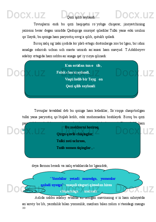 Qozi qilib saylandi.
Tovuqlarni   endi   bu   qozi   haqiqatni   ro`yobga   chiqarar,   jinoyatchining
jazosini   berar   degan   umidda   Qashqirga   murojat   qiladilar.Tulki   yana   eski   usulini
qo`llaydi, bu qoziga ham paryostiq sovg`a qilib, qutulib qoladi.
Biroq xalq og`zaki ijodida ko`plab ertagu dostonlarga xos bo`lgan, bir ishni
amalga   oshirish   uchun   uch   marta   urinish   an`anasi   ham   mavjud.   T.Adshboyev
adabiy ertagida ham ushbu an`anaga qat`iy rioya qilinadi:
Tovuqlar   tavakkal   deb   bu   qoziga   ham   keladilar,   So`roqqa   chaqirtirilgan
tulki   yana   paryostiq   qo`ltiqlab   kelib,   eski   xushomadini   boshlaydi.   Biroq   bu   qozi
parrandalar avlodidan, yani, tovuqlarning uzoq qarindosh- urug`i. Shu sababli ham
u
deya farmon beradi va xalq ertaklarida bo`lganidek, 
  Aslida   ushbu   adabiy   ertakda   ko`tarilgan   mavzuning   o`zi   ham   nihoyatda
an`anviy bo`lib, yaxshilik bilan yomonlik, mazlum bilan zolim o`rtasidagi  mangu
                                           Kun ortidan tun o tib,
Falak charxi aylandi,
                                         Vaqti kelib bir Tayg on  	

                                          Qozi qilib saylandi                                         Kun ortidan tun o tib,	

Falak charxi aylandi,
                                         Vaqti kelib bir Tayg on  	

                                          Qozi qilib saylandi
33                                          Bu makkorni hoziroq
Qirga quvib chiqinglar,
Tulki zoti uchrasa,
Tutib somon tiqinglar , -
                     
“ Yaxshilar  yetadi  murodga,  yomonlar 
qoladi uyatga	
    maqoli singari qissadan hissa     
                     chiqarishga      undaudi 