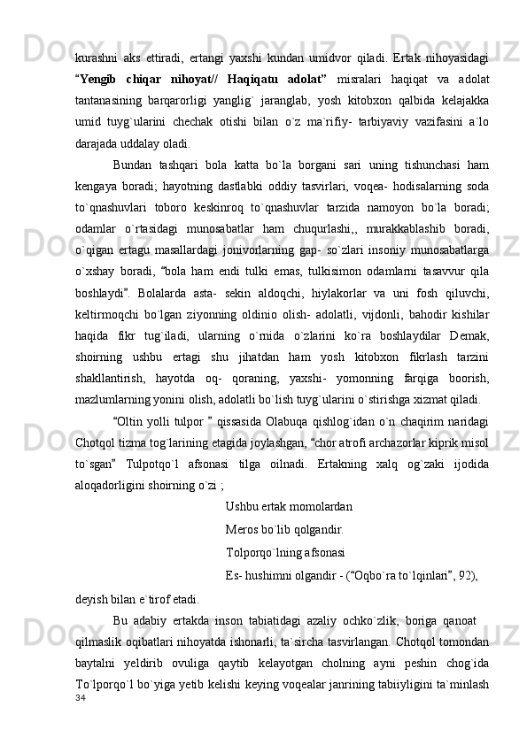 kurashni   aks   ettiradi,   ertangi   yaxshi   kundan   umidvor   qiladi.   Ertak   nihoyasidagi
Yengib   chiqar   nihoyat//   Haqiqatu   adolat”   misralari   haqiqat   va   adolat
tantanasining   barqarorligi   yanglig`   jaranglab,   yosh   kitobxon   qalbida   kelajakka
umid   tuyg`ularini   chechak   otishi   bilan   o`z   ma`rifiy-   tarbiyaviy   vazifasini   a`lo
darajada uddalay oladi. 
Bundan   tashqari   bola   katta   bo`la   borgani   sari   uning   tishunchasi   ham
kengaya   boradi;   hayotning   dastlabki   oddiy   tasvirlari,   voqea-   hodisalarning   soda
to`qnashuvlari   toboro   keskinroq   to`qnashuvlar   tarzida   namoyon   bo`la   boradi;
odamlar   o`rtasidagi   munosabatlar   ham   chuqurlashi,,   murakkablashib   boradi,
o`qigan   ertagu   masallardagi   jonivorlarning   gap-   so`zlari   insoniy   munosabatlarga
o`xshay   boradi,   bola   ham   endi   tulki   emas,   tulkisimon   odamlarni   tasavvur   qila	

boshlaydi .   Bolalarda   asta-   sekin   aldoqchi,   hiylakorlar   va   uni   fosh   qiluvchi,	

keltirmoqchi   bo`lgan   ziyonning   oldinio   olish-   adolatli,   vijdonli,   bahodir   kishilar
haqida   fikr   tug`iladi,   ularning   o`rnida   o`zlarini   ko`ra   boshlaydilar   Demak,
shoirning   ushbu   ertagi   shu   jihatdan   ham   yosh   kitobxon   fikrlash   tarzini
shakllantirish,   hayotda   oq-   qoraning,   yaxshi-   yomonning   farqiga   boorish,
mazlumlarning yonini olish, adolatli bo`lish tuyg`ularini o`stirishga xizmat qiladi.
Oltin   yolli   tulpor     qissasida   Olabuqa   qishlog`idan   o`n   chaqirim   naridagi	
 
Chotqol tizma tog`larining etagida joylashgan,  chor atrofi archazorlar kiprik misol	

to`sgan   Tulpotqo`l   afsonasi   tilga   oilnadi.   Ertakning   xalq   og`zaki   ijodida	

aloqadorligini shoirning o`zi ;
Ushbu ertak momolardan
Meros bo`lib qolgandir.
Tolporqo`lning afsonasi
Es- hushimni olgandir - ( Oqbo`ra to`lqinlari , 92),	
 
deyish bilan e`tirof etadi.
    Bu  adabiy  ertakda  inson  tabiatidagi  azaliy  ochko`zlik,  boriga  qanoat
qilmaslik oqibatlari nihoyatda ishonarli, ta`sircha tasvirlangan. Chotqol tomondan
baytalni   yeldirib   ovuliga   qaytib   kelayotgan   cholning   ayni   peshin   chog`ida
To`lporqo`l bo`yiga yetib kelishi keying voqealar janrining tabiiyligini ta`minlash
  34 
