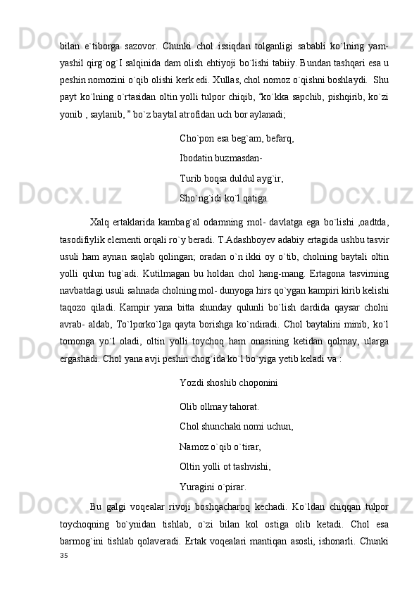 bilan   e`tiborga   sazovor.   Chunki   chol   issiqdan   tolganligi   sababli   ko`lning   yam-
yashil qirg`og`I salqinida dam olish ehtiyoji bo`lishi tabiiy. Bundan tashqari esa u
peshin nomozini o`qib olishi kerk edi. Xullas, chol nomoz o`qishni boshlaydi.  Shu
payt ko`lning o`rtasidan oltin yolli tulpor chiqib,  ko`kka sapchib, pishqirib, ko`zi
yonib , saylanib,   bo`z baytal atrofidan uch bor aylanadi;	

Cho`pon esa beg`am, befarq,
Ibodatin buzmasdan-
Turib boqsa duldul ayg`ir,
Sho`ng`idi ko`l qatiga.
Xalq   ertaklarida   kambag`al   odamning   mol-   davlatga   ega   bo`lishi   ,oadtda,
tasodifiylik elementi orqali ro`y beradi. T.Adashboyev adabiy ertagida ushbu tasvir
usuli  ham  aynan  saqlab qolingan;  oradan o`n ikki  oy o`tib, cholning baytali  oltin
yolli   qulun   tug`adi.   Kutilmagan   bu   holdan   chol   hang-mang.   Ertagona   tasvirning
navbatdagi usuli sahnada cholning mol- dunyoga hirs qo`ygan kampiri kirib kelishi
taqozo   qiladi.   Kampir   yana   bitta   shunday   qulunli   bo`lish   dardida   qaysar   cholni
avrab-  aldab,  To`lporko`lga qayta borishga ko`ndiradi. Chol  baytalini  minib, ko`l
tomonga   yo`l   oladi,   oltin   yolli   toychoq   ham   onasining   ketidan   qolmay,   ularga
ergashadi. Chol yana avji peshin chog`ida ko`l bo`yiga yetib keladi va :
Yozdi shoshib choponini 
Olib ollmay tahorat.
Chol shunchaki nomi uchun,
Namoz o`qib o`tirar,
Oltin yolli ot tashvishi,
Yuragini o`pirar.
Bu   galgi   voqealar   rivoji   boshqacharoq   kechadi.   Ko`ldan   chiqqan   tulpor
toychoqning   bo`ynidan   tishlab,   o`zi   bilan   kol   ostiga   olib   ketadi.   Chol   esa
barmog`ini   tishlab   qolaveradi.   Ertak   voqealari   mantiqan   asosli,   ishonarli.   Chunki
  35 