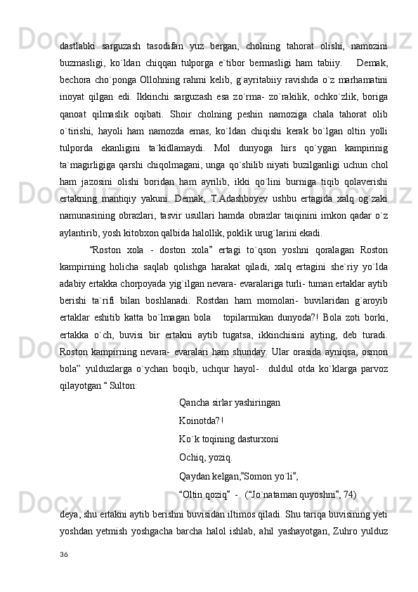dastlabki   sarguzash   tasodifan   yuz   bergan,   cholning   tahorat   olishi,   namozini
buzmasligi,   ko`ldan   chiqqan   tulporga   e`tibor   bermasligi   ham   tabiiy.       Demak,
bechora   cho`ponga   Ollohning   rahmi   kelib,   g`ayritabiiy   ravishda   o`z   marhamatini
inoyat   qilgan   edi.   Ikkinchi   sarguzash   esa   zo`rma-   zo`rakilik,   ochko`zlik,   boriga
qanoat   qilmaslik   oqibati.   Shoir   cholning   peshin   namoziga   chala   tahorat   olib
o`tirishi,   hayoli   ham   namozda   emas,   ko`ldan   chiqishi   kerak   bo`lgan   oltin   yolli
tulporda   ekanligini   ta`kidlamaydi.   Mol   dunyoga   hirs   qo`ygan   kampirinig
ta`magirligiga  qarshi   chiqolmagani,   unga  qo`shilib   niyati   buzilganligi   uchun  chol
ham   jazosini   olishi   boridan   ham   ayrilib,   ikki   qo`lini   burniga   tiqib   qolaverishi
ertakning   mantiqiy   yakuni.   Demak,   T.Adashboyev   ushbu   ertagida   xalq   og`zaki
namunasining   obrazlari,   tasvir   usullari   hamda   obrazlar   taiqinini   imkon   qadar   o`z
aylantirib, yosh kitobxon qalbida halollik, poklik urug`larini ekadi.
Roston   xola   -   doston   xola   ertagi   to`qson   yoshni   qoralagan   Roston 
kampirning   holicha   saqlab   qolishga   harakat   qiladi,   xalq   ertagini   she`riy   yo`lda
adabiy ertakka chorpoyada yig`ilgan nevara- evaralariga turli- tuman ertaklar aytib
berishi   ta`rifi   bilan   boshlanadi.   Rostdan   ham   momolari-   buvilaridan   g`aroyib
ertaklar   eshitib   katta   bo`lmagan   bola       topilarmikan   dunyoda?!   Bola   zoti   borki,
ertakka   o`ch,   buvisi   bir   ertakni   aytib   tugatsa,   ikkinchisini   ayting,   deb   turadi.
Roston   kampirning   nevara-   evaralari   ham   shunday.   Ular   orasida   ayniqsa,   osmon
bola”   yulduzlarga   o`ychan   boqib,   uchqur   hayol-     duldul   otda   ko`klarga   parvoz
qilayotgan   Sulton:	

Qancha sirlar yashiringan
Koinotda?!
Ko`k toqining dasturxoni
Ochiq, yoziq.
Qaydan kelgan, Somon yo`li ,	
 
Oltin qoziq   -   ( Jo`nataman quyoshni , 74)	
   
deya, shu ertakni aytib berishni buvisidan iltimos qiladi. Shu tariqa buvisining yeti
yoshdan   yetmish   yoshgacha   barcha   halol   ishlab,   ahil   yashayotgan,   Zuhro   yulduz
  36 
