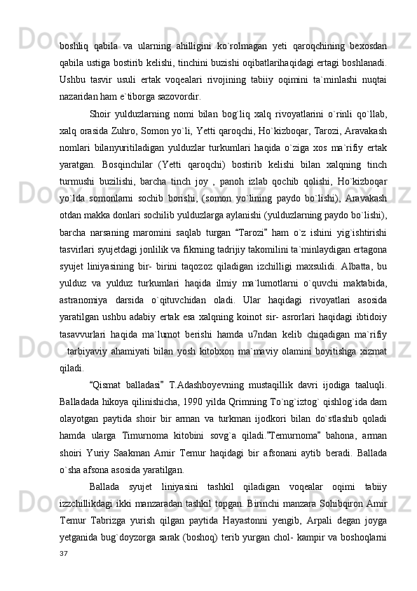 boshliq   qabila   va   ularning   ahilligini   ko`rolmagan   yeti   qaroqchining   bexosdan
qabila ustiga bostirib kelishi, tinchini buzishi oqibatlarihaqidagi ertagi boshlanadi.
Ushbu   tasvir   usuli   ertak   voqealari   rivojining   tabiiy   oqimini   ta`minlashi   nuqtai
nazaridan ham e`tiborga sazovordir.
Shoir   yulduzlarning   nomi   bilan   bog`liq   xalq   rivoyatlarini   o`rinli   qo`llab,
xalq orasida Zuhro, Somon yo`li, Yetti qaroqchi, Ho`kizboqar, Tarozi, Aravakash
nomlari   bilanyuritiladigan   yulduzlar   turkumlari   haqida   o`ziga   xos   ma`rifiy   ertak
yaratgan.   Bosqinchilar   (Yetti   qaroqchi)   bostirib   kelishi   bilan   xalqning   tinch
turmushi   buzilishi,   barcha   tinch   joy   ,   panoh   izlab   qochib   qolishi,   Ho`kizboqar
yo`lda   somonlarni   sochib   borishi,   (somon   yo`lining   paydo   bo`lishi),   Aravakash
otdan makka donlari sochilib yulduzlarga aylanishi (yulduzlarning paydo bo`lishi),
barcha   narsaning   maromini   saqlab   turgan   Tarozi   ham   o`z   ishini   yig`ishtirishi 
tasvirlari syujetdagi jonlilik va fikrning tadrijiy takomilini ta`minlaydigan ertagona
syujet   liniyasining   bir-   birini   taqozoz   qiladigan   izchilligi   maxsulidi.   Albatta,   bu
yulduz   va   yulduz   turkumlari   haqida   ilmiy   ma`lumotlarni   o`quvchi   maktabida,
astranomiya   darsida   o`qituvchidan   oladi.   Ular   haqidagi   rivoyatlari   asosida
yaratilgan   ushbu   adabiy   ertak   esa   xalqning   koinot   sir-   asrorlari   haqidagi   ibtidoiy
tasavvurlari   haqida   ma`lumot   berishi   hamda   u7ndan   kelib   chiqadigan   ma`rifiy
tarbiyaviy   ahamiyati   bilan   yosh   kitobxon   ma`maviy   olamini   boyitishga   xizmat	

qiladi.
Qismat   balladasi   T.Adashboyevning   mustaqillik   davri   ijodiga   taaluqli.	
 
Balladada hikoya qilinishicha, 1990 yilda Qrimning To`ng`iztog` qishlog`ida dam
olayotgan   paytida   shoir   bir   arman   va   turkman   ijodkori   bilan   do`stlashib   qoladi
hamda   ularga   Timurnoma   kitobini   sovg`a   qiladi. Temurnoma   bahona,   arman	
 
shoiri   Yuriy   Saakman   Amir   Temur   haqidagi   bir   afsonani   aytib   beradi.   Ballada
o`sha afsona asosida yaratilgan.
Ballada   syujet   liniyasini   tashkil   qiladigan   voqealar   oqimi   tabiiy
izzchillikdagi ikki manzaradan tashkil topgan. Birinchi manzara Sohibqiron Amir
Temur   Tabrizga   yurish   qilgan   paytida   Hayastonni   yengib,   Arpali   degan   joyga
yetganida bug`doyzorga sarak (boshoq)  terib yurgan chol- kampir va boshoqlarni
  37 