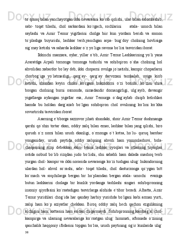 to`qmoq bilan yanchayotgan ikki nevarasini ko`rib qolishi, ular bilan salomlashib,
sabr-   toqat   tilashi,   chol   sarkardani   ko`rgach,   sochlarini         atala-   umoch   bilan
saylashi   va   Amir   Temur   yigitlarini   cholga   biir   kun   yordam   berish   va   somon
to`plashga   buyurishi,   lashkar   terib,yanchgan   arpa-   bug`doy   cholning   hovlisiga
sig`may ketishi va saharda lashkar o`z yo`liga ravona bo`lisi tasviridan iborat.
Ikkinchi manzara, oylar, yillar o`tib, Amir Temur Lashkarining yo`li yana
Araratdga   Arpali   tomonga   tomonga   tushishi   va   sohibqiron   o`sha   cholning   hol
ahvolidan xabardor bo`lay deb, ikki choparni ovulga jo`natishi, kampir choparlarni
chorbog`iga   yo`latmasligi,   qarg`ay-   qarg`ay   darvozani   tambalab,   uyiga   kirib
ketishi,   shundan   keyin   cholni   ko`rgani   hukmdorni   o`zi   borishi,   ko`zini   shira
bosgan   cholning   burni   osmonda,   nimadandir   domangirligi,   ulg`ayib,   davangir
yigatlaega   aylangan   yigatlar   esa,   Amir   Temurga   o`dag`aylab   chiqib   kelishlari
hamda   bu   holdan   darg`azab   bo`lgan   sohibqiron   chol   ovulining   ko`lini   ko`kka
sovurtirishi tasviridan iborat.
Asarning e`tiborga sazzovor jihati shundaki, shoir Amir Temur dushmanga
qarshi   qo`shin   tortar   ekan,   oddiy   xalq   bilan   emas,   lashkar   bilan   jang   qilishi,   biro
qurush   o`z   nomi   bilan   urush   ekanligi,   o`rmonga   o`t   ketsa,   ho`lu-   quruq   barobar
yonganiday,   urush   paytida   oddiy   xalqning   ahvoli   ham   yomonlashuvi,   bola-
chaqasining   rizqi   debekkan   ekin-   tekini   lashkar   oyoqlari   va   otlarning   tuyoqlari
ostida   nobud   bo`lib   rizqdan   judo   bo`lishi,   shu   sababli   ham   dalada   mashoq   terib
yurgan chol- kampir va ikki norasida nevarasiga ko`zi tushgan ulug` hukmdorning
ulardan   hol-   ahvol   so`rashi,   sabr-   toqat   tilashi,   chol   dasturxonga   qo`ygan   bitt
ko`mach   va   soqchilarga   bergan   bir   ho`plamdan   bergan   atala-   umochi     evaziga
butun   lashkarini   cholaga   bir   kunlik   yordanga   tashlashi   singari   sohibqironning
insoniy   qiyofasini   ko`rsatadigan   tasvirlarga   alohida   e`tibor   beradi.   Albatta,   Amir
Temur  yurishlari   chog`ida  har  qanday  harbiy yurishda  bo`lgani   kabi  arman  yurti,
xalqi   ham   ko`p   aziyatlar   chekkan.   Biroq   oddiy   xalq   hech   qachon   ezgulikning
kichigini ham, kattasini ham esidan chiqarmaydi. Sohibqironning kambag`al chol-
kampirga   va   ularning   nevaralariga   ko`rsatgan   ulug`   himmati,   afsonada   o`zining
qanchalik   haqqoniy  ifodasini   topgan  bo`lsa,   urush   paytining   og`ir   kunlarida   ulig`
  38 