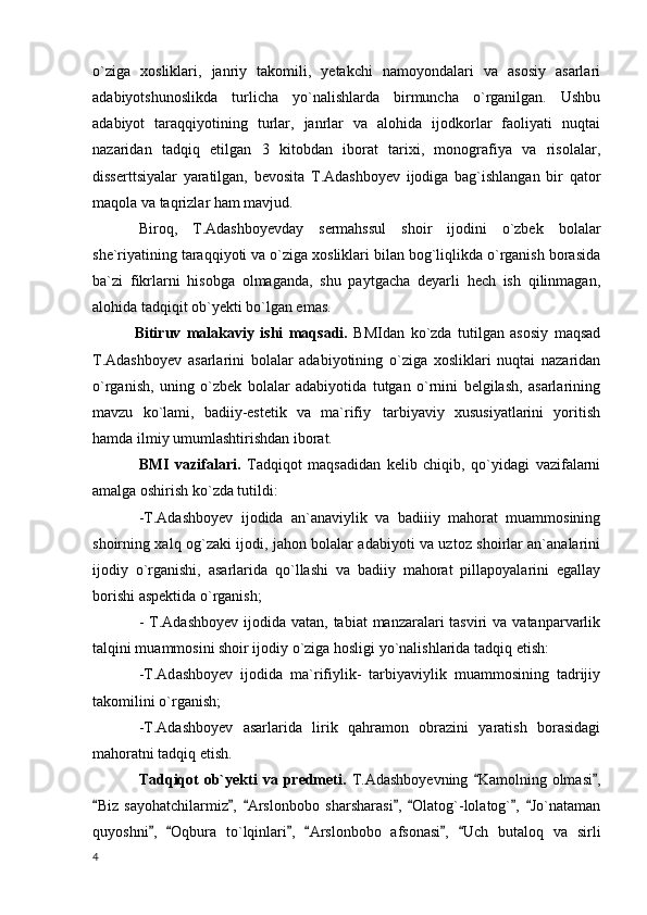 o`ziga   xosliklari,   janriy   takomili,   yetakchi   namoyondalari   va   asosiy   asarlari
adabiyotshunoslikda   turlicha   yo`nalishlarda   birmuncha   o`rganilgan.   Ushbu
adabiyot   taraqqiyotining   turlar,   janrlar   va   alohida   ijodkorlar   faoliyati   nuqtai
nazaridan   tadqiq   etilgan   3   kitobdan   iborat   tarixi,   monografiya   va   risolalar,
disserttsiyalar   yaratilgan,   bevosita   T.Adashboyev   ijodiga   bag`ishlangan   bir   qator
maqola va taqrizlar ham mavjud.
Bir о q,   T.Adashboyevday   sermahssul   shoir   ijodini   o`zbek   bolalar
she`riyatining taraqqiyoti va o`ziga xosliklari bilan bog`liqlikda o`rganish borasida
ba`zi   fikrlarni   hisobga   olmaganda,   shu   paytgacha   deyarli   hech   ish   qilinmagan,
alohida tadqiqit ob`yekti bo`lgan emas.
              Bitiruv   malakaviy   ishi   maqsadi.   BMIdan   ko`zda   tutilgan   asosiy   maqsad
T.Adashboyev   asarlarini   bolalar   adabiyotining   o`ziga   xosliklari   nuqtai   nazaridan
o`rganish,   uning   o`zbek   bolalar   adabiyotida   tutgan   o`rnini   belgilash,   asarlarining
mavzu   ko`lami,   badiiy-estetik   va   ma`rifiy tarbiyaviy   xususiyatlarini   yoritish
hamda ilmiy umumlashtirishdan iborat.
BMI   vazifalari.   Tadqiqot   maqsadidan   kelib   chiqib,   qo`yidagi   vazifalarni
amalga oshirish ko`zda tutildi:
-T.Adashboyev   ijodida   an`anaviylik   va   badiiiy   mahorat   muammosining
shoirning xalq og`zaki ijodi, jahon bolalar adabiyoti va uztoz shoirlar an`analarini
ijodiy   o`rganishi,   asarlarida   qo`llashi   va   badiiy   mahorat   pillapoyalarini   egallay
borishi aspektida o`rganish;
- T.Ad а shboyev ijodida vatan,  tabiat  manzaralari  tasviri  va  vatanparvarlik
talqini muammosini shoir ijodiy o`ziga hosligi yo`nalishlarida tadqiq etish:
-T.Ad а shboyev   ijodida   ma`rifiylik-   tarbiyaviylik   muammosining   tadrijiy
takomilini o`rganish;
-T.Adashboyev   asarlarida   lirik   qahramon   obrazini   yaratish   borasidagi
mahoratni tadqiq etish.
Tadqiqot   ob`yekti  va  predmeti.   T.Adashboyevning   Kamolning olmasi ,	
 
Biz   sayohatchilarmiz ,   Arslonbobo   sharsharasi ,   Olatog`-lolatog` ,   Jo`nataman	
      
quyoshni ,   Oqbura   to`lqinlari ,   Arslonbobo   afsonasi ,   Uch   butaloq   va   sirli	
     
  4 