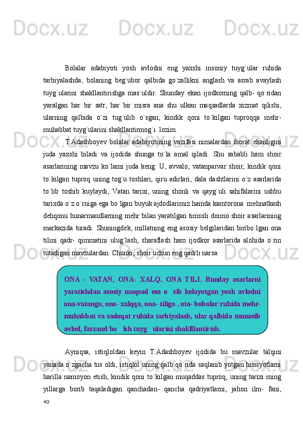 Bolalar   adabiyoti   yosh   avlodni   eng   yaxshi   insoniy   tuyg`ular   ruhida
tarbiyalashda,   bolaning   beg`ubor   qalbida   go`zallikni   anglash   va   asrab   avaylash
tuyg`ularini   shakllantirishga   mas`uldir.   Shunday   ekan   ijodkorning   qalb-   qo`ridan
yaralgan   har   bir   satr,   har   bir   misra   ana   shu   ulkan   maqsadlarda   xizmat   qilishi,
ularning   qalbida   o`zi   tug`ulib   o`sgan,   kindik   qoni   to`kilgan   tuproqqa   mehr-
muhabbat tuyg`ularini shakllantirmog`i  lozim.
T.Adashboyev   bolalar   adabiyotining   vazifasi   nimalardan   iborat   ekanligini
juda   yaxshi   biladi   va   ijodida   shunga   to`la   amal   qiladi.   Shu   sababli   ham   shoir
asarlarining   mavzu   ko`lami   juda   keng.   U,   avvalo,   vatanparvar   shoir,   kindik   qoni
to`kilgan   tuproq   uning   tog`u   toshlari,   qiru   adirlari,   dala   dashtlarini   o`z   asarlarida
to`lib   toshib   kuylaydi,   Vatan   tarixi,   uning   shonli   va   qayg`uli   sahifalarini   ushbu
tarixda o`z o`rniga ega bo`lgan buyuk ajdodlarimiz hamda kamtorona  mehnatkash
dehqonu hunarmandlarning mehr bilan yaratilgan timsoli doimo shoir asarlarining
markazida   turadi.   Shuningdek,   millatning   eng   asosiy   belgilaridan   biribo`lgan   ona
tilini   qadr-   qimmatini   ulug`lash,   sharaflash   ham   ijodkor   asarlarida   alohida   o`rin
tutadigan mavzulardan. Chunki, shoir uchun eng qadrli narsa   
Ayniqsa,   istiqloldan   keyin   T.Adashboyev   ijodida   bu   mavzular   talqini
yanada o`zgacha tus oldi, istiqlol uning qalb qo`rida saqlanib yotgan hissiyotlarni
barilla   namoyon   etish,   kindik   qoni   to`kilgan   muqaddas   tuproq,   uning   tarixi   ming
yillarga   borib   taqaladigan   qanchadan-   qancha   qadriyatlarni,   jahon   ilm-   fani,
  40 ONA  -  VATAN,  ONA-  XALQ,  ONA  TILI.  Bunday  asarlarni 
yaratishdan  asosiy  maqsad  esa  o sib  kelayotgan  yosh  avlodni 
ona-vatanga, ona- xalqqa, ona- tiliga , ota- bobolar ruhida mehr- 
muhabbat  va  sadoqat  ruhida  tarbiyalash,  ular  qalbida  munosib 
avlod, farzand bo lsh tuyg ularini shaklllantirish.	
  