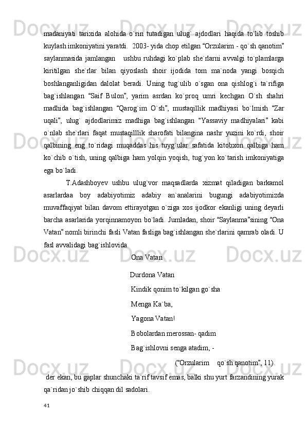 madaniyati   tarixida   alohida   o`rin   tutadigan   ulug`   ajdodlari   haqida   to`lib   toshib
kuylash imkoniyatini yaratdi.  2003- yida chop etilgan  Orzularim - qo`sh qanotim 
saylanmasida   jamlangan       ushbu   ruhdagi   ko`plab   she`rlarni   avvalgi   to`plamlarga
kiritilgan   she`rlar   bilan   qiyoslash   shoir   ijodida   tom   ma`noda   yangi   bosqich
boshlanganligidan   dalolat   beradi.   Uning   tug`ulib   o`sgan   ona   qishlog`i   ta`rifiga
bag`ishlangan   Saif   Bulon ,   yarim   asrdan   ko`proq   umri   kechgan   O`sh   shahri	
 
madhida   bag`ishlangan   Qarog`im   O`sh ,   mustaqillik   madhiyasi   bo`lmish   Zar	
  
uqali ,   ulug`   ajdodlarimiz   madhiga   bag`ishlangan   Yassaviy   madhiyalari   kabi	
  
o`nlab   she`rlari   faqat   mustaqilllik   sharofati   bilangina   nashr   yuzini   ko`rdi,   shoir
qalbining   eng   to`ridagi   muqaddas   his   tuyg`ular   safatida   kitobxon   qalbiga   ham
ko`chib   o`tish,   uning   qalbiga   ham   yolqin   yoqish,   tug`yon   ko`tarish   imkoniyatiga
ega bo`ladi. 
T.Adashboyev   ushbu   ulug`vor   maqsadlarda   xizmat   qiladigan   barkamol
asarlardaa   boy   adabiyotimiz   adabiy   an`analarini   bugungi   adabiyotimizda
muvaffaqiyat   bilan   davom   ettirayotgan   o`ziga   xos   ijodkor   ekanligi   uning   deyarli
barcha asarlarida yorqinnamoyon bo`ladi. Jumladan, shoir  Saylanma sining  Ona	
  
Vatan  nomli birinchi fasli Vatan fasliga bag`ishlangan she`rlarini qamrab oladi. U	

fasl avvalidagi bag`ishlovida 
Ona Vatan 
                                                 Durdona Vatan                    
Kindik qonim to`kilgan go`sha
Menga Ka`ba,
Yagona Vatan!
Bobolardan merossan- qadim
Bag`ishlovni senga atadim, -
( Orzularim  qo`sh qanotim , 11).	
 	
  der ekan, bu gaplar shunchaki ta`rif tavsif emas, balki shu yurt farzandining yurak
qa`ridan jo`shib chiqqan dil sadolari.
  41 