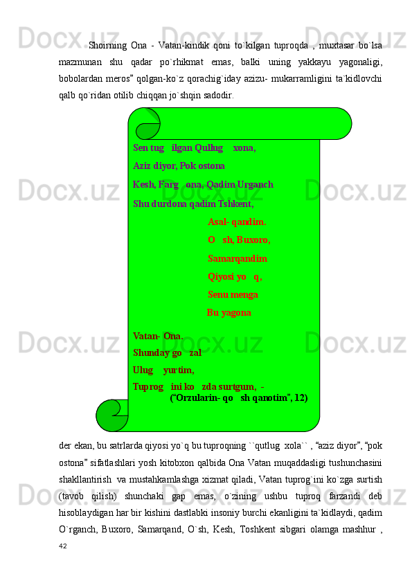 Shoirning   Ona   -   Vatan-kindik   qoni   to`kilgan   tuproqda   ,   muxtasar   bo`lsa
mazmunan   shu   qadar   po`rhikmat   emas,   balki   uning   yakkayu   yagonaligi,
bobolardan   meros   qolgan-ko`z   qorachig`iday   azizu-   mukarramligini   ta`kidlovchi
qalb qo`ridan otilib chiqqan jo`shqin sadodir.
 
der ekan, bu satrlarda qiyosi yo`q bu tuproqning ``qutlug  xola`` ,  aziz diyor ,  pok	
  
ostona  sifatlashlari yosh kitobxon qalbida Ona Vatan muqaddasligi tushunchasini	

shakllantirish   va mustahkamlashga xizmat qiladi, Vatan tuprog`ini ko`zga surtish
(tavob   qilish)   shunchaki   gap   emas,   o`zining   ushbu   tuproq   farzandi   deb
hisoblaydigan har bir kishini dastlabki insoniy burchi ekanligini ta`kidlaydi, qadim
O`rganch,   Buxoro,   Samarqand,   O`sh,   Kesh,   Toshkent   sibgari   olamga   mashhur   ,
  42 Sen tug ilgan Qullug  xona,	
 
Aziz diyor, Pok ostona
Kesh, Farg ona, Qadim Urganch	

Shu durdona qadim Tshkent,
Asal- qandim.
O sh, Buxoro,	

Samarqandim
Qiyosi yo q,	

Senu menga
                  Bu yagona 
Vatan- Ona.
Shunday go zal	

Ulug  yurtim,	

Tuprog ini ko zda surtgum,  -	
 
      ( Orzularin- qo sh qanotim , 12)	
 	 