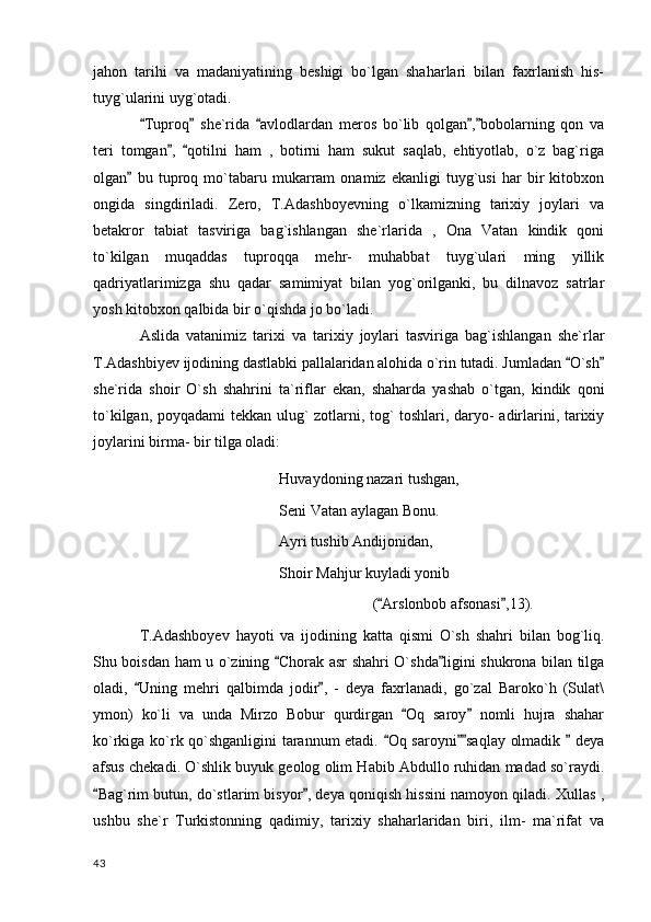jahon   tarihi   va   madaniyatining   beshigi   bo`lgan   shaharlari   bilan   faxrlanish   his-
tuyg`ularini uyg`otadi.
Tuproq   she`rida   avlodlardan   meros   bo`lib   qolgan , bobolarning   qon   va    
teri   tomgan ,   qotilni   ham   ,   botirni   ham   sukut   saqlab,   ehtiyotlab,   o`z   bag`riga	
 
olgan   bu   tuproq   mo`tabaru   mukarram   onamiz   ekanligi   tuyg`usi   har   bir   kitobxon	

ongida   singdiriladi.   Zero,   T.Adashboyevning   o`lkamizning   tarixiy   joylari   va
betakror   tabiat   tasviriga   bag`ishlangan   she`rlarida   ,   Ona   Vatan   kindik   qoni
to`kilgan   muqaddas   tuproqqa   mehr-   muhabbat   tuyg`ulari   ming   yillik
qadriyatlarimizga   shu   qadar   samimiyat   bilan   yog`orilganki,   bu   dilnavoz   satrlar
yosh kitobxon qalbida bir o`qishda jo bo`ladi.
Aslida   vatanimiz   tarixi   va   tarixiy   joylari   tasviriga   bag`ishlangan   she`rlar
T.Adashbiyev ijodining dastlabki pallalaridan alohida o`rin tutadi. Jumladan  O`sh	
 
she`rida   shoir   O`sh   shahrini   ta`riflar   ekan,   shaharda   yashab   o`tgan,   kindik   qoni
to`kilgan, poyqadami tekkan ulug` zotlarni, tog` toshlari, daryo- adirlarini, tarixiy
joylarini birma- bir tilga oladi:
Huvaydoning nazari tushgan,
Seni Vatan aylagan Bonu.
Ayri tushib Andijonidan,
Shoir Mahjur kuyladi yonib
( Arslonbob afsonasi ,13).	
 
T.Adashboyev   hayoti   va   ijodining   katta   qismi   O`sh   shahri   bilan   bog`liq.
Shu boisdan ham u o`zining  Chorak asr shahri O`shda ligini shukrona bilan tilga	
 
oladi,   Uning   mehri   qalbimda   jodir ,   -   deya   faxrlanadi,   go`zal   Baroko`h   (Sulat\	
 
ymon)   ko`li   va   unda   Mirzo   Bobur   qurdirgan   Oq   saroy   nomli   hujra   shahar	
 
ko`rkiga ko`rk qo`shganligini tarannum etadi.  Oq saroyni saqlay olmadik   deya	
  
afsus chekadi. O`shlik buyuk geolog olim Habib Abdullo ruhidan madad so`raydi.
Bag`rim butun, do`stlarim bisyor , deya qoniqish hissini namoyon qiladi. Xullas ,	
 
ushbu   she`r   Turkistonning   qadimiy,   tarixiy   shaharlaridan   biri,   ilm-   ma`rifat   va
  43 
