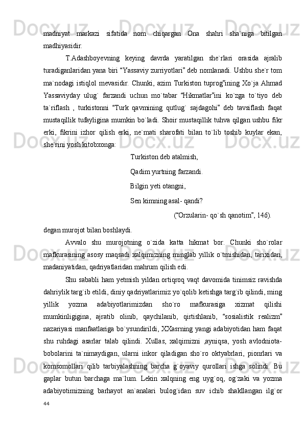 madniyat   markazi   sifatida   nom   chiqargan   Ona   shahri   sha`niga   bitilgan
madhiyasidir.
T.Adashboyevning   keying   davrda   yaratilgan   she`rlari   orasida   ajralib
turadiganlaridan yana biri  Yassaviy zurriyotlari  deb nomlanadi. Ushbu she`r tom 
ma`nodagi   istiqlol   mevasidir.   Chunki,   azim   Turkiston   tuprog ining   Xo`ja   Ahmad	

Yassaviyday   ulug`   farzandi   uchun   mo`tabar   Hikmatlar ini   ko`zga   to`tiyo   deb	
 
ta`riflash   ,   turkistonni   Turk   qavmining   qutlug`   sajdagohi   deb   tavsiflash   faqat	
 
mustaqillik tufayligina mumkin bo`ladi. Shoir mustaqillik tuhva qilgan ushbu fikr
erki,   fikrini   izhor   qilish   erki,   ne`mati   sharofati   bilan   to`lib   toshib   kuylar   ekan,
she`rini yosh kitobxonga:
Turkiston deb atalmish,
Qadim yurtning farzandi.
Bilgin yeti otangni,
Sen kimning asal- qandi?
( Orzularin- qo`sh qanotim , 146).	
 
degan murojot bilan boshlaydi.
    Avvalo   shu   murojotning   o`zida   katta   hikmat   bor.   Chunki   sho`rolar
mafkurasining   asosy   maqsadi   xalqimizning   minglab   yillik   o`tmishidan,   tarixidan,
madaniyatidan, qadriyatlaridan mahrum qilish edi.
Shu sababli  ham  yetmish yildan ortiqroq vaqt davomida tinimsiz ravishda
dahriylik targ`ib etildi, diniy qadriyatlarimiz yo`qolib ketishga targ`ib qilindi, ming
yillik   yozma   adabiyotlarimizdan   sho`ro   mafkurasiga   xizmat   qilishi
mumkinligigina,   ajratib   olinib,   qaychilanib,   qirtishlanib,   sosialistik   realizm	
 
nazariyasi  manfaatlariga bo`ysundirildi, XXasrning yangi adabiyotidan ham  faqat
shu   ruhdagi   asarlar   talab   qilindi.   Xullas,   xalqimizni   ,ayniqsa,   yosh   avlodniota-
bobolarini   ta`nimaydigan,   ularni   inkor   qiladigan   sho`ro   oktyabrlari,   pionrlari   va
komsomollari   qilib   tarbiyalashning   barcha   g`oyaviy   qurollari   ishga   solindi.   Bu
gaplar   butun   barchaga   ma`lum.   Lekin   xalqning   eng   uyg`oq,   og`zaki   va   yozma
adabiyotimizning   barhayot   an`analari   bulog`idan   suv   ichib   shakllangan   ilg`or
  44 