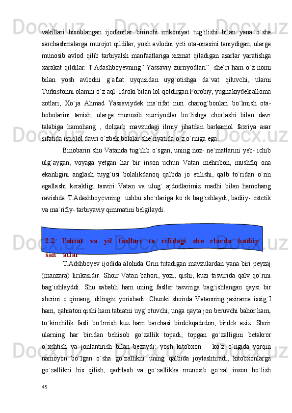 vakillari   hisoblangan   ijodkorlar   birinchi   imkoniyat   tug`ilishi   bilan   yana   o`sha
sarchashmalarga murojot qildilar, yosh avlodni yeti ota-onasini taniydigan, ularga
munosib   avlod   qilib   tarbiyalsh   manfaatlariga   xizmat   qiladigan   asarlar   yaratishga
xarakat qildilar. T.Adashboyevning “Yassaviy  zurriyodlari”   she`ri ham o`z nomi
bilan   yosh   avlodni   g`aflat   uyqusidan   uyg`otishga   da`vat   qiluvchi,   ularni
Turkistonni olamni o`z aql- idroki bilan lol qoldirgan Forobiy, yugnakiydek alloma
zotlari,   Xo`ja   Ahmad   Yassaviydek   ma`rifat   nuri   charog`bonlari   bo`lmish   ota-
bobolarini   tanish,   ularga   munosib   zurriyodlar   bo`lishga   chorlashi   bilan   davr
talabiga   hamohang   ,   dolzarb   mavzudagi   ilmiy   jihatdan   barkamol   faxriya   asar
sifatida istiqlol davri o`zbek bolalar she`riyatida o`z o`rniga ega. 
Binobarin shu Vatanda tug`ilib o`sgan, uning noz- ne`matlarini yeb- ichib
ulg`aygan,   voyaga   yetgan   har   bir   inson   uchun   Vatan   mehribon,   mushfiq   ona
ekanligini   anglash   tuyg`usi   bolalikdanoq   qalbda   jo   etilishi,   qalb   to`ridan   o`rin
egallashi   kerakligi   tasviri   Vatan   va   ulug`   ajdodlarimiz   madhi   bilan   hamohang
ravishda   T.Adashboyevning     ushbu   she`rlariga   ko`rk   bag`ishlaydi,   badiiy-   estetik
va ma`rifiy- tarbiyaviy qimmatini belgilaydi.
                   
T.Adshboyev ijodida alohida Orin tutadigan mavzulardan yana biri peyzaj
(manzara)   lirikasidir.   Shoir   Vatan   bahori,   yozi,   qishi,   kuzi   tasvirida   qalv   qo`rini
bag`ishlayddi.   Shu   sababli   ham   uning   fasllsr   tasviriga   bag`ishlangan   qaysi   bir
sherini   o`qimang,   dilingiz   yorishadi.   Chunki   shoirda   Vatanning   jazirama   issig`I
ham, qahraton qishi ham tabiatni uyg`otuvchi, unga qayta jon beruvchi bahor ham,
to`kinchilik   fasli   bo`lmish   kuz   ham   barchasi   birdekqadrdon,   birdek   aziz.   Shoir
ularning   har   biridan   behisob   go`zallik   topadi,   topgan   go`zalligini   betakror
o`xshtish   va   jonlantirish   bilan   bezaydi:   yosh   kitobxon       ko`z   o`ngida   yorqin
namoyon   bo`lgan   o`sha   go`zallikni   uning   qalbida   joylashtiradi,   kitobxonlarga
go`zallikni   his   qilish,   qadrlash   va   go`zallikka   munosib   go`zal   inson   bo`lish
  45 2.2  Tabiat  va  yil  fasllari  ta rifidagi  she rlarda  badiiy  
san atlar	

. 