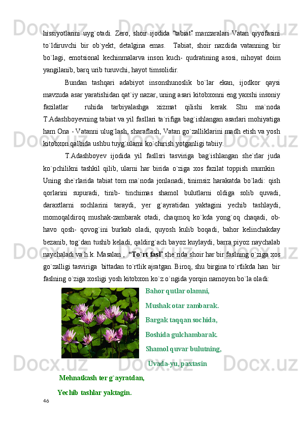 hissiyotlarini   uyg`otadi.   Zero,   shoir   ijodida   tabiat   manzaralari   Vatan   qiyofasini 
to`ldiruvchi   bir   ob`yekt,   detalgina   emas.     Tabiat,   shoir   nazdida   vatanning   bir
bo`lagi,   emotsional   kechinmalarva   inson   kuch-   qudratining   asosi,   nihoyat   doim
yangilanib, barq urib turuvchi, hayot timsolidir.
Bundan   tashqari   adabiyot   insonshunoslik   bo`lar   ekan,   ijodkor   qaysi
mavzuda asar yaratishidan qat`iy nazar, uning asari kitobxonni eng yaxshi insoniy
fazilatlar     ruhida   tarbiyalashga   xizmat   qilishi   kerak.   Shu   ma`noda
T.Adashboyevning tabiat va yil fasllari ta`rifiga bag`ishlangan asarlari mohiyatiga
ham Ona - Vatanni ulug`lash, sharaflash, Vatan go`zalliklarini madh etish va yosh
kitobxon qalbida ushbu tuyg`ularni ko`chirish yotganligi tabiiy.
T.Adashboyev   ijodida   yil   fasllsri   tasviriga   bag`ishlangan   she`rlar   juda
ko`pchilikni   tashkil   qilib,   ularni   har   birida   o`ziga   xos   fazilat   toppish   mumkin	

Uning   she`rlarida   tabiat   tom   ma`noda   jonlanadi,   tinimsiz   harakatda   bo`ladi:   qish
qorlarini   supuradi,   tinib-   tinchimas   shamol   bulutlarni   oldiga   solib   quvadi,
daraxtlarni   sochlarini   taraydi,   yer   g`ayratidan   yaktagini   yechib   tashlaydi,
momoqaldiroq   mushak-zambarak   otadi,   chaqmoq   ko`kda   yong`oq   chaqadi,   ob-
havo   qosh-   qovog`ini   burkab   oladi,   quyosh   kulib   boqadi,   bahor   kelinchakday
bezanib, tog`dan tushib keladi, qaldirg`ach bayoz kuylaydi, barra piyoz naychalab
naychaladi va h.k. Masalan ,   “To`rt fasl	
  she`rida shoir har bir faslning o`ziga xos
go`zalligi tasviriga  bittadan to`rtlik ajratgan. Biroq, shu birgina to`rtlikda han  bir
faslning o`ziga xosligi yosh kitobxon ko`z o`ngida yorqin namoyon bo`la oladi:
  Bahor qutlar olamni,
  Mushak otar zambarak.
  Bargak taqqan sochida,
  Boshida gulchambarak.
  Shamol quvar bulutning,
                                                            Uvada-yu, paxtasin
          Mehnatkash ter g`ayratdan,
         Yechib tashlar yaktagin.                                  
  46 