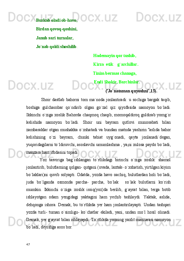           Burkab oladi ob-havo,
          Birdan qovoq-qoshini,
          Janub sari turnalar,               
          Jo`nab qoldi shoshilib .                     
                                                                Hademayin qor tushib,  
                                                               Kirza  etik    g`archillar.
             Tinim bermas chanaga,
              Endi Shokir, Barchinlar.
( Jo`nataman quyoshni ,13). 
  Shoir   dastlab   bahorni   tom   ma`noda   jonlantiradi:   u   sochiga   bargak   taqib,
boshiga   gulchambar   qo`ndirib   olgan   go`zal   qiz   qiyofasida   namoyon   bo`ladi.
Ikkinchi o`ziga xoslik Bahorda chaqmoq chaqib, momoqaldiroq guldirab yomg`ir
kelishida   namoyon   bo`ladi.   Shoir   uni   bayram   qutlovi   munosabati   bilan
zambaraklar otgan mushakka o`xshatadi va bundan matnda yashirin  aslida bahor	

kelishining   o`zi   bayram,   chunki   tabiat   uyg`onadi,   qayta   jonlanadi`degan,
yuqoridagilarni to`ldiruvchi, asoslavchi umumlashma , ya,ni xulosa paydo bo`ladi,
manzara ham ifodasini topadi.
Yoz   tasviriga   bag`ishlangan   to`rtlikdagi   birinchi   o`ziga   xoslik:   shamol
jonlantirib, bulutlarning qolgan- qutgani (uvada, laxtak- o`xshatish, yirtilgan kiyim
bo`laklari)ni quvib solyapti. Odatda, yozda havo oachiq, bulutlardan holi  bo`ladi,
juda   bo`lganda   osmonda   parcha-   parcha,   bo`lak   so`lak   bulutlarni   ko`rish	

mumkin.   Ikkinchi   o`ziga   xoslik   issiq(yoz)da   berilib,   g`ayrat   bilan,   terga   botib
ishlayotgan   odam   yengidagi   yaktagini   ham   yechib   tashlaydi.   Yaktak,   aslida,
dehqonga   ishora.   Demak,   bu   to`rtlikda   yer   ham   jonlantirilayapti.   Undan   tashqari
yozda   turli-   tuman   o`simligu-   ko`chatlar   ekiladi,   yani,   undan   mo`l   hosil   olinadi.
Demak, yer g`ayrat bilan ishlayapdi. To`rtlikda yozning yaxlit manzarasi namoyon
bo`ladi, deyishga asos bor.
  47 