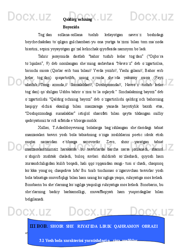 Qaldirg`ochning
Bayozida
Tog`dan   sollana-sollana   tushib   kelayotgan   navro`z   boshidagi
boychechakdan   to`qilgan   gulchambari-yu   ona   yurtga   ta`zimi   bilan   tom   ma`noda
bisotini, sepini yoyayotgan go`zal kelinchak qiyofasida namoyon bo`ladi.
Tahrir   jarayonida   dastlab   bahor   tushib   kelar   tog`dan   ( Oqbo`ra  
to`lqinlari ,   9)   deb   nomlangan   she`rning   sarlavhasi   Navro`z   deb   o`zgartirilsa,	
  
birinchi   misra   (Qorlar   erib   tuni   bilan//   Yerda   yozib//,   Yashi   gilam//,   Bahor   erib
kelar   tog`dan)   qisqartirilib,   uning   o`rnida   she`rda   yakuniy   misra   (Fayz
ulashib,//Tong   azonda,//   Sumalaklar//,   Doshqozonda//,   Navro`z   tushib   kelar
tog`dan) qo`shilgan Ushbu tahrir o`zini to`la oqlaydi:” Sinchalakning bayozi  deb	

o`zgartirilishi   Qaldirg`ochning   bayozi   deb   o`zgartirilishi   qaldirg`och   bahorning	
 
haqiqiy   elchisi   ekanligi   bilan   manzaraga   yanada   hayotiylik   baxsh   etsa,
Doshqozondagi   sumalaklar   istiqlol   sharofati   bilan   qayta   tiklangan   milliy	
 
qadriyatimiz ta`rifi sifatida e`tiborga molik.
Xullas,   T.Adashboyevning   bolalarga   bag`ishlangan   she`rlaridagi   tabiat
manzaralari   tasviri   yosh   bola   tabiatining   o`ziga   xosliklarini   poetic   idrok   etish
nuqtai   nazaridan   e`tiborga   sazovordir.   Zero,   shoir   yaratgan   tabiat
manzaralaritinimsiz   harakatda:   bu   tasvirlarda   barcha   narsa   jonlanadi,   shamol
o`shqirib   xushtak   chaladi,   buloq   suvlari   shildirab   so`zlashadi,   quyosh   ham
xursandchiligidan   kulib   boqadi,   hali   qqo`rqqanidan   rangi-   tusi   o`chadi,   chaqmoq
ko`kka   yong`oq   chaqadiva   h/k/   Bu   tinib   tinchimas   o`zgaruvchan   tasvirlar   yosh
bola tabiatiga muvofiqligi bilan ham uning ko`ngliga yaqin, ruhiyatiga mos keladi.
Binobarin bu she`rlarning ko`ngilga yaqinligi ruhiyatiga mos keladi. Binobarin, bu
she`rlarning   badiiy   barkamolligi,   muvaffaqiyati   ham   yuqoridagilar   bilan
belgilanadi.
  49 III BOB.   SHOIR  SHE RIYATIDA  LIRIK  QAHRAMON  OBRAZI     	

                           
          3.1 Yosh bola xarakterini yaratishdagi o ziga  xosliklar.	

          . 