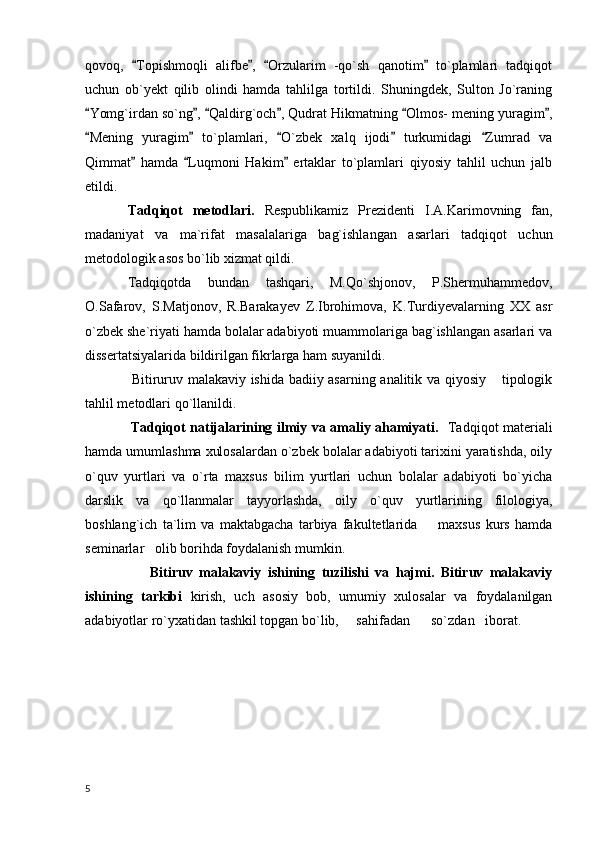qovoq,   Topishmoqli   alifbe ,   Orzularim   -qo`sh   qanotim   to`plamlari   tadqiqot   
uchun   ob`yekt   qilib   olindi   hamda   tahlilga   tortildi.   Shuningdek,   Sulton   Jo`raning
Yomg`irdan so`ng ,  Qaldirg`och , Qudrat Hikmatning  Olmos- mening yuragim ,	
     
Mening   yuragim   to`plamlari,   O`zbek   xalq   ijodi   turkumidagi   Zumrad   va
    
Qimmat   hamda   Luqmoni   Hakim   ertaklar   to`plamlari   qiyosiy   tahlil   uchun   jalb	
  
etildi.  
Tadqiqot   metodlari.   Respublikamiz   Prezidenti   I.A.Karimovning   fan,
madaniyat   va   ma`rifat   masalalariga   bag`ishlangan   asarlari   tadqiqot   uchun
metodologik asos bo`lib xizmat qildi.
Tadqiqotda   bundan   tashqari,   M.Qo`shjonov,   P.Shermuhammedov,
O.Safarov,   S.Matjonov,   R.Barakayev   Z.Ibrohimova,   K.Turdiyevalarning   XX   asr
o`zbek she`riyati hamda bolalar adabiyoti muammolariga bag`ishlangan asarlari va
dissertatsiyalarida bildirilgan fikrlarga ham suyanildi.
                    Bitiruruv malakaviy ishida badiiy asarning analitik va qiyosiy  tipologik	

tahlil metodlari qo`llanildi.
                    Tadqiqot natijalarining ilmiy va amaliy ahamiyati.    Tadqiqot materiali
hamda umumlashma xulosalardan o`zbek bolalar adabiyoti tarixini yaratishda, oily
o`quv   yurtlari   va   o`rta   maxsus   bilim   yurtlari   uchun   bolalar   adabiyoti   bo`yicha
darslik   va   qo`llanmalar   tayyorlashda,   oily   o`quv   yurtlarining   filologiya,
boshlang`ich   ta`lim   va   maktabgacha   tarbiya   fakultetlarida         maxsus   kurs   hamda
seminarlar   olib borihda foydalanish mumkin.
                    Bitiruv   malakaviy   ishining   tuzilishi   va   hajmi.   Bitiruv   malakaviy
ishining   tarkibi   kirish,   uch   asosiy   bob,   umumiy   xulosalar   va   foydalanilgan
adabiyotlar ro`yxatidan tashkil topgan bo`lib,     sahifadan      so`zdan   iborat.
  5 