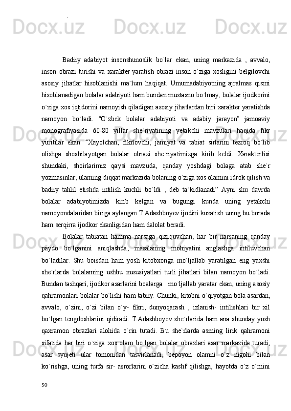 Badiiy   adabiyot   insonshunoslik   bo`lar   ekan,   uning   markazida   ,   avvalo,
inson   obrazi   turishi   va   xarakter   yaratish   obrazi   inson   o`ziga  xosligini   belgilovchi
asosiy   jihatlar   hisoblanishi   ma`lum   haqiqat.   Umumadabiyotning   ajralmas   qismi
hisoblanadigan bolalar adabiyoti ham bundan mustasno bo`lmay, bolalar ijodkorini
o`ziga xos iqtidorini namoyish qiladigan asosiy jihatlardan biri xarakter yaratishda
namoyon   bo`ladi.   O`zbek   bolalar   adabiyoti   va   adabiy   jarayon   jamoaviy 
monografiyasida   60-80   yillar   she`riyatining   yetakchi   mavzulari   haqida   fikr
yuritilar   ekan:   Xayolchan,   fikrlovchi,   jamiyat   va   tabiat   sirlarini   tezroq   bo`lib	

olishga   shoshilayotgan   bolalar   obrazi   she`riyatimizga   kirib   keldi.   Xarakterlisi
shundaki,   shoirlarimiz   qaysi   mavzuda,   qanday   yoshdagi   bolaga   atab   she`r
yozmasinlar, ularning diqqat markazida bolaning o`ziga xos olamini idrok qilish va
badiiy   tahlil   etishda   intilish   kuchli   bo`ldi   ,   deb   ta`kidlanadi”   Ayni   shu   davrda
bolalar   adabiyotimizda   kirib   kelgan   va   bugungi   kunda   uning   yetakchi
namoyondalaridan biriga aylangan T.Adashboyev ijodini kuzatish uning bu borada
ham serqirra ijodkor ekanligidan ham dalolat beradi.
Bolalar   tabiatan   hamma   narsaga   qiziquvchan,   har   bir   narsaning   qanday
paydo   bo`lganini   aniqlashda,   masalaning   mohiyatini   anglashga   intiluvchan
bo`ladilar.   Shu   boisdan   ham   yosh   kitobxonga   mo`ljallab   yaratilgan   eng   yaxshi
she`rlarda   bolalarning   ushbu   xususiyatlari   turli   jihatlari   bilan   namoyon   bo`ladi.
Bundan tashqari, ijodkor asarlarini boalarga   mo`ljallab yaratar ekan, uning asosiy
qahramonlari bolalar bo`lishi ham tabiiy. Chunki, kitobni o`qiyotgan bola asardan,
avvalo,   o`zini,   o`zi   bilan   o`y-   fikri,   dunyoqarash   ,   izlanish-   intilishlari   bir   xil
bo`lgan tengdoshlarini  qidiradi. T.Adashboyev she`rlarida ham  ana shunday  yosh
qaxramon   obrazlari   alohida   o`rin   tutadi.   Bu   she`rlarda   asrning   lirik   qahramoni
sifatida   har   biri   o`ziga   xos   olam   bo`lgan   bolalar   obrazlari   asar   markazida   turadi,
asar   syujeti   ular   tomonidan   tasvirlanadi,   bepoyon   olamni   o`z   nigohi   bilan
ko`rishga,   uning   turfa   sir-   asrorlarini   o`zicha   kashf   qilishga,   hayotda   o`z   o`rnini
  50 III BOB.   SHOIR  SHE RIYATIDA  LIRIK  QAHRAMON  OBRAZI     	

                           
          3.1 Yosh bola xarakterini yaratishdagi o ziga  xosliklar.	

          . 