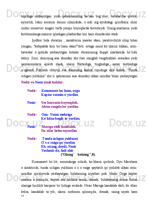 topishga   intilayotgan   yosh   qahramonning   ba`zan   beg`ubor,   bolalarcha   quvlik,
ayyorlik,   lekin   asosiysi   doimo   izlanishda,   o`sish   ulg`ayishdagi   qiyofasini   shoir
mohir musavvir singari turfa yorqin buyoqlarda tasvirlaydi. Uning asarlarini yosh
kitobxonlarga manzur qiladigan jihatlardan biri ham shunda aks etadi.
Ijodkor   bola   obrazini   ,   xarakterini   yaratar   ekan,   yaratuvchilik   ishqi   bilan
yongan,   kelajakda   kim   bo`lsam   ekan? deb,   ertaga   umid   ko`zlarini   tikkan,   orzu- 
havaslar   o`qishida   yashayotgan   bolalar   obraziuning   diqqat   markazida   bo`lishi
tabiiy.   Zero,   shoirning   ana   shunday   she`rlari   minglab   tengdoshlari   orasidan   yosh
qaxramonlarni   ajratib   oladi,   ularni   fikrlashga,   tinglashga,   nazar   tashlashga
o`rgatadi.   Fikrlash   ehtiyoji   esa   shaxsning   kamol   topishiga   olib   keladi.   Tunda	

uchgan yulduzni  she`ri qahramoni  ana shunday ulkan umidlar bilan yashayotgan	

Nodir va  Nosir  ismli bolalar:
        Nodir:       Kosmonavt bo`lsam, oyga
           Kaptar rasmin o`yardim
        Nosir:       Yer kurrasin bayroqdek,
                        Alvon rangda bo`yardim.
        Nodir:       Ona- Vatan mehriga
                        Ko`kdan boqib to`yardim.
        Nosir:        Marsga ekib handalak,
           Do`stlar kelsa suyardim
        Nodir:        Tunda uchgan yulduzni 
           O`z o`rniga qo`yardim
           Eh, attang, deydi, Nosir
           Yoshmiz-da, hali ahir
          ( Olatog`  bolatog` ,8).	
 	
Kosmanavt   bo`lib,   osmonlarga   uchish,   ko`klarni   quchish,   Oyu   Marslarni
o`zlashtirish,   tunda   uchgan   yulduzni   o`z   o`rniga   qaytarib   qo`yishdek   ulkan   orzu-
umidlar   qurshovida   yashayotgan   bolalarning   niyatlari   pok.   Nodir   Oyga   kaptar
rasmini   o`ymoqchi,   kaptar   esa   tinchlik   ramzi,   demak,   bolakayning   orzusi   butun
olamga tinchlik barqaror bo`lishiga erishish: Nosir Marsga handalak ekib, do`stlari
kelsa,   handalak   so`yib,   ularni   mehmon   qilmoqchi,   demak,   uning   niyati   ham
  51 