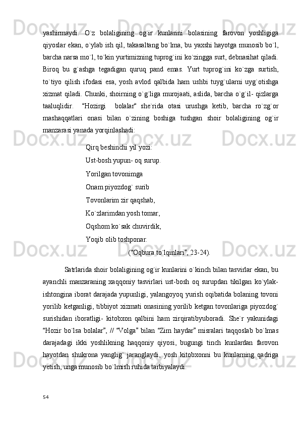 yashirmaydi.   O`z   bolaligining   og`ir   kunlarini   bolasining   farovon   yoshligiga
qiyoslar ekan, o`ylab ish qil, takasaltang bo`lma, bu yaxshi hayotga munosib bo`l,
barcha narsa mo`l, to`kin yurtimizning tuprog`ini ko`zingga surt, debnasihat qiladi.
Biroq   bu   g`ashga   tegadigan   quruq   pand   emas.   Yurt   tuprog`ini   ko`zga   surtish,
to`tiyo   qilish   ifodasi   esa,   yosh   avlod   qalbida   ham   ushbi   tuyg`ularni   uyg`otishga
xizmat qiladi. Chunki, shoirning o`g`liga murojaati, aslida, barcha o`g`il- qizlarga
taaluqlidir.     Hozirgi     bolalar   she`rida   otasi   urushga   ketib,   barcha   ro`zg`or 
mashaqqatlari   onasi   bilan   o`zining   boshiga   tushgan   shoir   bolaligining   og`ir
manzarasi yanada yorqinlashadi:
Qirq beshinchi yil yozi:
Ust-bosh yupun- oq surup.
Yorilgan tovonimga 
Onam piyozdog` surib	

Tovonlarim zir qaqshab,
Ko`zlarimdan yosh tomar,
Oqshom ko`sak chuvirdik,
Yoqib olib toshponar.
( Oqbura to`lqinlari , 23-24).	
 
Satrlarida shoir bolaligining og`ir kunlarini o`kinch bilan tasvirlar ekan, bu
ayanchli   manzaraning   xaqqoniy   tasvirlari   ust-bosh   oq   surupdan   tikilgan   ko`ylak-
ishtongina iborat darajada yupunligi, yalangoyoq yurish oqibatida bolaning tovoni
yorilib ketganligi, tibbiyot xizmati onasining yorilib ketgan tovonlariga piyozdog`
surishidan   iboratligi-   kitobxon   qalbini   ham   zirqiratibyuboradi.   She`r   yakunidagi
Hozir   bo`lsa   bolalar ,   //   Volga   bilan   Zim   haydar   misralari   taqqoslab   bo`lmas	
     
darajadagi   ikki   yoshlikning   haqqoniy   qiyosi,   bugungi   tinch   kunlardan   farovon
hayotdan   shukrona   yanglig`   jaranglaydi,   yosh   kitobxonni   bu   kunlarning   qadriga
yetish, unga munosib bo`lmish ruhida tarbiyalaydi.
  54 