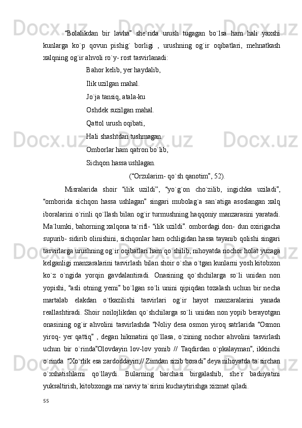Bolalikdan   bir   lavha   she`rida   urush   tugagan   bo`lsa   ham   hali   yaxshi 
kunlarga   ko`p   qovun   pishig`   borligi   ,   urushning   og`ir   oqibatlari,   mehnatkash
xalqning og`ir ahvoli ro`y- rost tasvirlanadi:
Bahor kelib, yer haydalib,
Ilik uzilgan mahal.
Jo`ja tansiq, atala-ku 
Oshdek suzilgan mahal.
Qattol urush oqibati,
Hali shashtdan tushmagan.
Omborlar ham qatron bo`lib,
Sichqon hassa ushlagan.
( Orzularim- qo`sh qanotim , 52).	
 
Misralarida   shoir   ilik   uzildi”,   yo`g`on   cho`zilib,   ingichka   uziladi ,	
  
omborida   sichqon   hassa   ushlagan   singari   mubolag`a   san`atiga   asoslangan   xalq	
 
iboralarini o`rinli qo`llash bilan og`ir turmushning haqqoniy manzarasini yaratadi.
Ma`lumki, bahorning xalqona ta`rifi-  ilik uzildi . ombordagi don- dun oxirigacha	
 
supurib- sidirib olinishini, sichqonlar ham ochligidan hassa tayanib qolishi singari
tasvirlarga urushning og`ir oqibatlari ham qo`shilib, nihoyatda nochor holat yuzaga
kelganligi manzaralarini tasvirlash bilan shoir o`sha o`tgan kunlarni yosh kitobxon
ko`z   o`ngida   yorqin   gavdalantiradi.   Onasining   qo`shchilarga   so`li   unidan   non
yopishi,   asli   otning   yemi   bo`lgan   so`li   unini   qipiqdan   tozalash   uchun   bir   necha	
 
martalab   elakdan   o`tkazilishi   tasvirlari   og`ir   hayot   manzaralarini   yanada
reallashtiradi. Shoir noilojlikdan qo`shchilarga so`li unidan non yopib berayotgan
onasining   og`ir   ahvolini   tasvirlashda   Noliy   desa   osmon   yiroq   satrlarida   Osmon	
 
yiroq-   yer   qattiq   ,   degan   hikmatini   qo`llasa,   o`zining   nochor   ahvolini   tasvirlash	

uchun   bir   o`rinda Olovdayin   lov-lov   yonib   //   Taqdirdan   o`pkalayman ,   ikkinchi
 
o`rinda   Xo`rlik esa zardoddayin,// Zimdan sizib boradi  deya nihoyatda ta`sirchan	
 
o`xshatishlarni   qo`llaydi.   Bularning   barchasi   birgalashib,   she`r   badiiyatini
yuksaltirish, kitobxonga ma`naviy ta`sirini kuchaytirishga xizmat qiladi.   
  55 