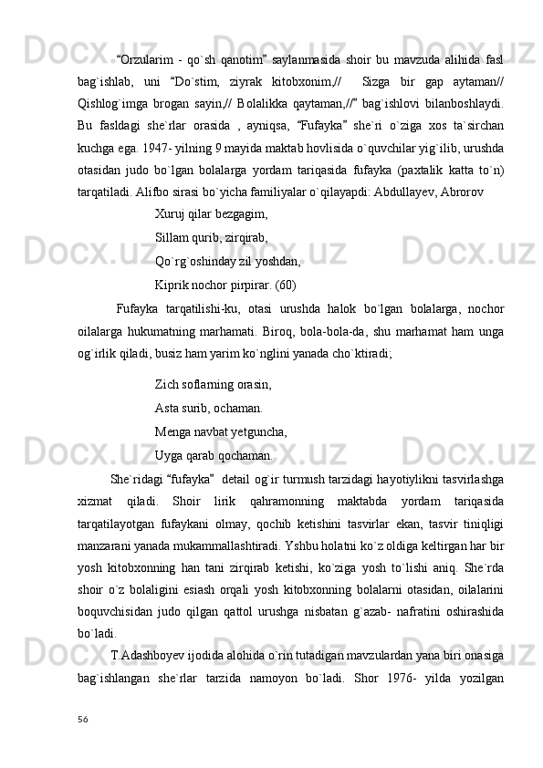 Orzularim   -   qo`sh   qanotim   saylanmasida   shoir   bu   mavzuda   alihida   fasl 
bag`ishlab,   uni   Do`stim,   ziyrak   kitobxonim,//     Sizga   bir   gap   aytaman//	

Qishlog`imga   brogan   sayin,//   Bolalikka   qaytaman,//   bag`ishlovi   bilanboshlaydi.	

Bu   fasldagi   she`rlar   orasida   ,   ayniqsa,   Fufayka   she`ri   o`ziga   xos   ta`sirchan	
 
kuchga ega. 1947- yilning 9 mayida maktab hovlisida o`quvchilar yig`ilib, urushda
otasidan   judo   bo`lgan   bolalarga   yordam   tariqasida   fufayka   (paxtalik   katta   to`n)
tarqatiladi. Alifbo sirasi bo`yicha familiyalar o`qilayapdi: Abdullayev, Abrorov	

  Xuruj qilar bezgagim,
Sillam qurib, zirqirab,
Qo`rg`oshinday zil yoshdan,
Kiprik nochor pirpirar. (60)
Fufayka   tarqatilishi-ku,   otasi   urushda   halok   bo`lgan   bolalarga,   nochor
oilalarga   hukumatning   marhamati.   Biroq,   bola-bola-da,   shu   marhamat   ham   unga
og`irlik qiladi, busiz ham yarim ko`nglini yanada cho`ktiradi;
Zich soflarning orasin,
Asta surib, ochaman.
Menga navbat yetguncha,
Uyga qarab qochaman.
She`ridagi  fufayka    detail og`ir turmush tarzidagi hayotiylikni tasvirlashga	
 
xizmat   qiladi.   Shoir   lirik   qahramonning   maktabda   yordam   tariqasida
tarqatilayotgan   fufaykani   olmay,   qochib   ketishini   tasvirlar   ekan,   tasvir   tiniqligi
manzarani yanada mukammallashtiradi. Yshbu holatni ko`z oldiga keltirgan har bir
yosh   kitobxonning   han   tani   zirqirab   ketishi,   ko`ziga   yosh   to`lishi   aniq.   She`rda
shoir   o`z   bolaligini   esiash   orqali   yosh   kitobxonning   bolalarni   otasidan,   oilalarini
boquvchisidan   judo   qilgan   qattol   urushga   nisbatan   g`azab-   nafratini   oshirashida
bo`ladi.
T.Adashboyev ijodida alohida o`rin tutadigan mavzulardan yana biri onasiga
bag`ishlangan   she`rlar   tarzida   namoyon   bo`ladi.   Shor   1976-   yilda   yozilgan
  56 