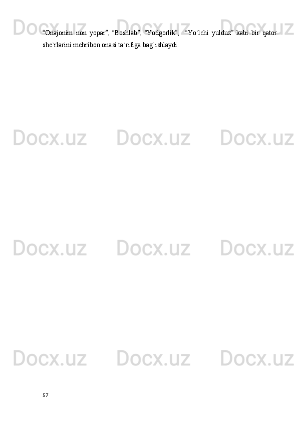 Onajonim   non   yopar ,   Boshlab ,   Yodgorlik ,     Yo`lchi   yulduz   kabi   bir   qator       
she`rlarini mehribon onasi ta`rifiga bag`ishlaydi. 
  57 