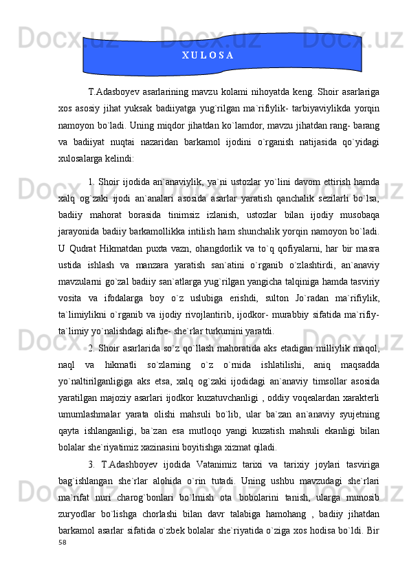                     
T.Adasboyev   asarlarining   mavzu   kolami   nihoyatda   keng.   Shoir   asarlariga
xos   asosiy   jihat   yuksak   badiiyatga   yug`rilgan   ma`rifiylik-   tarbiyaviylikda   yorqin
namoyon bo`ladi. Uning miqdor jihatdan ko`lamdor, mavzu jihatdan rang- barang
va   badiiyat   nuqtai   nazaridan   barkamol   ijodini   o`rganish   natijasida   qo`yidagi
xulosalarga kelindi:
1.   Shoir   ijodida   an`anaviylik,   ya`ni   ustozlar   yo`lini   davom   ettirish   hamda
xalq   og`zaki   ijodi   an`analari   asosida   asarlar   yaratish   qanchalik   sezilarli   bo`lsa,
badiiy   mahorat   borasida   tinimsiz   izlanish,   ustozlar   bilan   ijodiy   musobaqa
jarayonida badiiy barkamollikka intilish ham shunchalik yorqin namoyon bo`ladi.
U   Qudrat   Hikmatdan   puxta   vazn,   ohangdorlik   va   to`q   qofiyalarni,   har   bir   masra
ustida   ishlash   va   manzara   yaratish   san`atini   o`rganib   o`zlashtirdi,   an`anaviy
mavzularni go`zal badiiy san`atlarga yug`rilgan yangicha talqiniga hamda tasviriy
vosita   va   ifodalarga   boy   o`z   uslubiga   erishdi,   sulton   Jo`radan   ma`rifiylik,
ta`limiylikni   o`rganib   va   ijodiy   rivojlantirib,   ijodkor-   murabbiy   sifatida   ma`rifiy-
ta`limiy yo`nalishdagi alifbe- she`rlar turkumini yaratdi.
2.  Shoir   asarlarida   so`z   qo`llash   mahoratida  aks   etadigan  milliylik  maqol,
naql   va   hikmatli   so`zlarning   o`z   o`rnida   ishlatilishi,   aniq   maqsadda
yo`naltirilganligiga   aks   etsa,   xalq   og`zaki   ijodidagi   an`anaviy   timsollar   asosida
yaratilgan majoziy asarlari ijodkor kuzatuvchanligi , oddiy voqealardan xarakterli
umumlashmalar   yarata   olishi   mahsuli   bo`lib,   ular   ba`zan   an`anaviy   syujetning
qayta   ishlanganligi,   ba`zan   esa   mutloqo   yangi   kuzatish   mahsuli   ekanligi   bilan
bolalar she`riyatimiz xazinasini boyitishga xizmat qiladi.
3.   T.Adashboyev   ijodida   Vatanimiz   tarixi   va   tarixiy   joylari   tasviriga
bag`ishlangan   she`rlar   alohida   o`rin   tutadi.   Uning   ushbu   mavzudagi   she`rlari
ma`rifat   nuri   charog`bonlari   bo`lmish   ota bobolarini   tanish,   ularga   munosib
zuryodlar   bo`lishga   chorlashi   bilan   davr   talabiga   hamohang   ,   badiiy   jihatdan
barkamol asarlar sifatida o`zbek bolalar she`riyatida o`ziga xos hodisa bo`ldi. Bir
  58                                         X U L O S A        