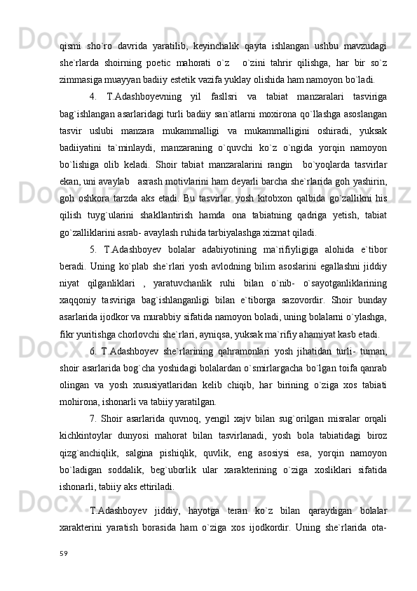 qismi   sho`ro   davrida   yaratilib,   keyinchalik   qayta   ishlangan   ushbu   mavzudagi
she`rlarda   shoirning   poetic   mahorati   o`z   o`zini   tahrir   qilishga,   har   bir   so`z
zimmasiga muayyan badiiy estetik vazifa yuklay olishida ham namoyon bo`ladi.
4.   T.Adashboyevning   yil   fasllsri   va   tabiat   manzaralari   tasviriga
bag`ishlangan asarlaridagi turli badiiy san`atlarni moxirona qo`llashga asoslangan
tasvir   uslubi   manzara   mukammalligi   va   mukammalligini   oshiradi,   yuksak
badiiyatini   ta`minlaydi,   manzaraning   o`quvchi   ko`z   o`ngida   yorqin   namoyon
bo`lishiga   olib   keladi.   Shoir   tabiat   manzaralarini   rangin     bo`yoqlarda   tasvirlar
ekan, uni avaylab   asrash motivlarini ham deyarli barcha she`rlarida goh yashirin,
goh   oshkora   tarzda   aks   etadi.   Bu   tasvirlar   yosh   kitobxon   qalbida   go`zallikni   his
qilish   tuyg`ularini   shakllantirish   hamda   ona   tabiatning   qadriga   yetish,   tabiat
go`zalliklarini asrab- avaylash ruhida tarbiyalashga xizmat qiladi.
5.   T.Adashboyev   bolalar   adabiyotining   ma`rifiyligiga   alohida   e`tibor
beradi.   Uning   ko`plab   she`rlari   yosh   avlodning   bilim   asoslarini   egallashni   jiddiy
niyat   qilganliklari   ,   yaratuvchanlik   ruhi   bilan   o`nib-   o`sayotganliklarining
xaqqoniy   tasviriga   bag`ishlanganligi   bilan   e`tiborga   sazovordir.   Shoir   bunday
asarlarida ijodkor va murabbiy sifatida namoyon boladi, uning bolalarni o`ylashga,
fikr yuritishga chorlovchi she`rlari, ayniqsa, yuksak ma`rifiy ahamiyat kasb etadi.
6.   T.Adashboyev   she`rlarining   qahramonlari   yosh   jihatidan   turli-   tuman,
shoir asarlarida bog`cha yoshidagi bolalardan o`smirlargacha bo`lgan toifa qanrab
olingan   va   yosh   xususiyatlaridan   kelib   chiqib,   har   birining   o`ziga   xos   tabiati
mohirona, ishonarli va tabiiy yaratilgan.
7.   Shoir   asarlarida   quvnoq,   yengil   xajv   bilan   sug`orilgan   misralar   orqali
kichkintoylar   dunyosi   mahorat   bilan   tasvirlanadi,   yosh   bola   tabiatidagi   biroz
qizg`anchiqlik,   salgina   pishiqlik,   quvlik,   eng   asosiysi   esa,   yorqin   namoyon
bo`ladigan   soddalik,   beg`uborlik   ular   xarakterining   o`ziga   xosliklari   sifatida
ishonarli, tabiiy aks ettiriladi.
T.Adashboyev   jiddiy,   hayotga   teran   ko`z   bilan   qaraydigan   bolalar
xarakterini   yaratish   borasida   ham   o`ziga   xos   ijodkordir.   Uning   she`rlarida   ota-
  59 