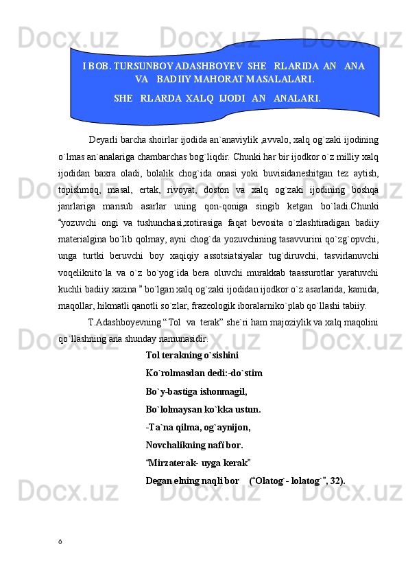         Deyarli barcha shoirlar ijodida an`anaviylik ,avvalo, xalq og`zaki ijodining
o`lmas an`analariga chambarchas bog`liqdir. Chunki har bir ijodkor o`z milliy xalq
ijodidan   baxra   oladi,   bolalik   chog`ida   onasi   yoki   buvisidaneshitgan   tez   aytish,
topishmoq,   masal,   ertak,   rivoyat,   doston   va   xalq   og`zaki   ijodining   boshqa
janrlariga   mansub   asarlar   uning   qon-qoniga   singib   ketgan   bo`ladi.Chunki
yozuvchi   ongi   va   tushunchasi,xotirasiga   faqat   bevosita   o`zlashtiradigan   badiiy
materialgina bo`lib qolmay, ayni chog`da yozuvchining tasavvurini qo`zg`opvchi,
unga   turtki   beruvchi   boy   xaqiqiy   assotsiatsiyalar   tug`diruvchi,   tasvirlanuvchi
voqeliknito`la   va   o`z   bo`yog`ida   bera   oluvchi   murakkab   taassurotlar   yaratuvchi
kuchli badiiy xazina   bo`lgan xalq og`zaki ijodidan ijodkor o`z asarlarida, kamida,	

maqollar, hikmatli qanotli so`zlar, frazeologik iboralarniko`plab qo`llashi tabiiy.
T. А dashboyevning “Tol  va  terak” she`ri ham majoziylik va xalq maqolini
qo`llashning ana shunday namunasidir.
Tol terakning o`sishini
Ko`rolmasdan dedi:-do`stim
Bo`y-bastiga ishonmagil,
Bo`lolmaysan ko`kka ustun.
-Ta`na qilma, og`aynijon,
Novchalikning nafï bor.
Mirzaterak- uyga kerak
 
Degan elning naqli bor    ( Olatog`- lolatog` , 32).	
 
  I BOB. TURSUNBOY ADASHBOYEV  SHE RLARIDA  AN ANA  	
 
VA    BADIIY MAHORAT MASALALARI.
                 SHE RLARDA  XALQ  IJODI   AN ANALARI.	
 
6 