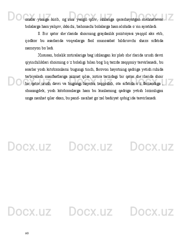onalar   yoniga   kirib,   og`irini   yengil   qiliv,   ishlariga   qarashayotgan   mehnatsevar
bolalarga ham yalqov, ikkichi, bahonachi bolalarga ham alohida o`rin ajratiladi.
8.   Bir   qator   she`rlarida   shoirning   grajdanlik   pozitsiyasi   yaqqol   aks   etib,
ijodkor   bu   asarlarida   voqealarga   faol   munosabat   bildiruvchi   shaxs   sifatida
namoyon bo`ladi. 
Xususan, bolalik xotiralariga bag`ishlangan ko`plab she`rlarida urush davri
qiyinchiliklari shoirning o`z bolaligi bilan bog`liq tarzda xaqqoniy tasvirlanadi, bu
asarlar yosh kitobxonlarni bugungi tinch, farovon hayotning qadriga yetish ruhida
tarbiyalash   manfaatlariga   xizmat   qilsa,   xotira   tarzidagi   bir   qator   she`rlarida   shoir
bir   qator   urush   davri   va   bugungi   hayotni   taqqoslab,   ota   sifatida   o`z   farzandiga   ,
shuningdek,   yosh   kitobxonlarga   ham   bu   kunlarning   qadriga   yetish   lozimligini
unga nasihat qilar ekan, bu pand- nasihat go`zal badiiyat qobig`ida tasvirlanadi.
  60 