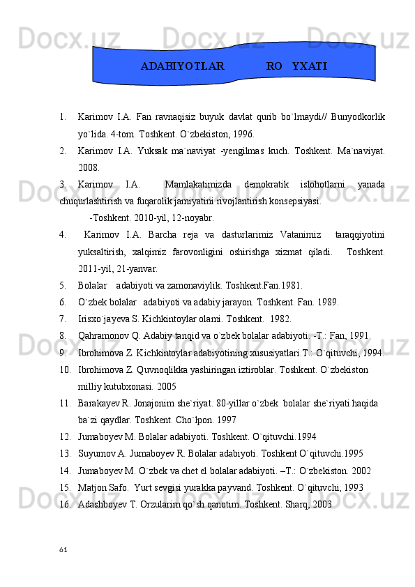 1. Karimov   I.A.   Fan   ravnaqisiz   buyuk   davlat   qurib   bo`lmaydi//   Bunyodkorlik
yo`lida. 4-tom. Toshkent. O`zbekiston, 1996.
2. Karimov   I.A.   Yuksak   ma`naviyat   -yengilmas   kuch.   Toshkent.   Ma`naviyat.
2008.
3. Karimov   I.A.     Mamlakatimizda   demokratik   islohotlarni   yanada
chuqurlashtirish va fuqarolik jamiyatini rivojlantirish konsepsiyasi. 
   -Toshkent. 2010-yil, 12-noyabr. 
4.   Karimov   I.A.   Barcha   reja   va   dasturlarimiz   Vatanimiz     taraqqiyotini
yuksaltirish,   xalqimiz   farovonligini   oshirishga   xizmat   qiladi.   Toshkent.
2011-yil, 21-yanvar.
5. Bolalar    adabiyoti va zamonaviylik. Toshkent.Fan.1981.
6. O`zbek bolalar   adabiyoti va adabiy jarayon. Toshkent. Fan. 1989.
7. Irisxo`jayeva S. Kichkintoylar olami. Toshkent.  1982.
8. Qahramonov Q. Adabiy tanqid va o`zbek bolalar adabiyoti. -T.: Fan, 1991.
9. Ibrohimova Z. Kichkintoylar adabiyotining xususiyatlari.T.: O`qituvchi, 1994.
10. Ibrohimova Z. Quvnoqlikka yashiringan iztiroblar. Toshkent. O`zbekiston 
milliy kutubxonasi. 2005
11. Barakayev R. Jonajonim she`riyat. 80-yillar o`zbek  bolalar she`riyati haqida 
ba`zi qaydlar. Toshkent. Cho`lpon. 1997 
12. Jumaboyev M. Bolalar adabiyoti. Toshkent. O`qituvchi.1994
13. Suyumov A. Jumaboyev R. Bolalar adabiyoti. Toshkent O`qituvchi.1995
14. Jumaboyev M. O`zbek va chet el bolalar adabiyoti. –T.: O`zbekiston. 2002
15. Matjon Safo.  Yurt sevgisi yurakka payvand. Toshkent. O`qituvchi, 1993
16. Adashboyev T. Orzularim qo`sh qanotim. Toshkent. Sharq, 2003
  61 ADABIYOTLAR               RO YXATI	

                              