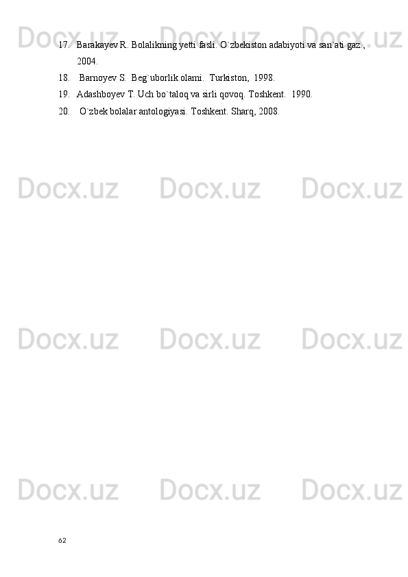17. Barakayev R. Bolalikning yetti fasli. O`zbekiston adabiyoti va san`ati gaz., 
2004.
18.   Barnoyev S.  Beg`uborlik olami.  Turkiston,  1998. 
19. Adashboyev T. Uch bo`taloq va sirli qovoq. Toshkent.  1990. 
20.   O`zbek bolalar antologiyasi. Toshkent. Sharq, 2008.
       
  62 