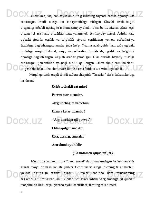 Shoir   xalq   naqlidan   foydalanib,   to`g`rilikning   foydasi   haqida   qiyosiylikka
asoslangan   ibratli,   o`ziga   xos   she`ryaratishga   erishgan.   Chunki,   terak   to`g`ri
o`sganligi sababli uyning to`ri (tomi)dan joy oladi, to`sin bo`lib xizmat qiladi, egri
o`sgan   tol   esa   hatto   o`tinlikka   ham   yaramaydi.   Bu   hayotiy   misol.   Aslida,   xalq
og`zaki   ijodida   egrilik   va   to`g`rilik   qiyosi,   egrilikning   yomon   oqibatlari-yu
fazilatiga   bag`ishlangan   asarlar   juda   ko`p.   Yozma   adabiyotda   ham   xalq   og`zaki
ijodidagi   maqol,   hikmat,   naql,   rivoyatlardan   foydalanib,   egrilik   va   to`g`rilik
qiyosiga   bag`ishlangan   ko`plab   asarlar   yaratilgan.   Ular   orasida   hayotiy   misolga
asoslangan,   jonlantirish   va   naql   o`rinli   qo`llangan   ushbu   she`r   ham   bolalarni
to`g`rilikka halollikka chorlovchi ibratli asar sifatida o`z o`rnini topa oladi.
           Maqol qo`llash orqali ibratli xulosa chiqarish  Turnalar  she`rida ham ko`zga 
tashlanadi:
Uch burchakli xat misol
Parvoz etar turnalar.
-Arg`imchog`in ne uchun
Uzmay ketar turnalar?
- Arg`amchiga qil quvvat -	
 
Eldan qolgan naqldir.
Uka, bilsang, turnalar
Ana shunday ahildir
( Jo`nataman quyoshni ,21).	
 
Mumtoz   adabiyotimizda   Irsoli   masal   deb   nomlanadigan   badiiy   san`atda	
 
asarda   maqol   qo`llash   san`ati   ijodkor   fikrini   tasdiqlashga,   fikrning   ta`sir   kuchini
yanada   oshirishga   xizmat   qiladi.   Turnalar   she`rida   ham   turnalaarning	
 
arg`amchisini   uzmasdan,   ahillik   bilan   uchishlari   sababi   Arg`amchiga   qil   quvvat	
 
maqolini qo`llash orqali yanada oydinlashtiriladi, fikrning ta`sir kuchi 
  7 