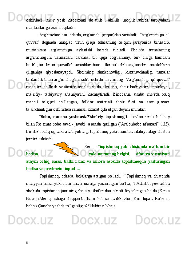 oshiriladi,   she`r   yosh   kitobxonni   do`stlik   ,   ahillik,   inoqlik   ruhida   tarbiyalash
manfaatlariga xizmat qiladi.
Arg`imchoq esa, odatda, arg`amchi (arqon)dan yasaladi:   Arg`amchiga qil
quvvat   deganda   minglab   uzun   qisqa   tolalarning   to`qish   jarayonida   birlascib,	

mustahkam   arg`amchiga   aylanishi   ko`zda   tutiladi.   She`rda   turnalarning
arg`imchog`ini   uzmasdan,   barchasi   bir   ipga   bog`lanmay,   bir-   biriga   hamdam
bo`lib, bir- birini quvvatlab uchishlari ham qillar birlashib arg`amchini mustahkam
qilganiga   qiyoslanayapdi.   Shoirning   sinnkchovligi,   kuzatuvchanligi   turnalar
birdamlik bilan arg`imchog`ini solib uchishi tasvirining   Arg`amchiga qil quvvat	
 
maqolini   qo`llash   vositasida   asoslanishida   aks   etib,   she`r   badiiyatini   taminlaydi,
ma`rifiy-   tarbiyaviy   ahamiyatini   kuchaytiradi.   Binobarin,   ushbu   she`rda   xalq
maqoli   to`g`gri   qo`llangan,   folklor   materiali   shoir   fikri   va   asar   g`oyasi
ta`sirchanligini oshirishda samarali xizmat qila olgan deyish mumkin. 
Bobo,   qancha   yoshdasiz? she`riy   topishmog`i	
      Javlon   ismli   bolakay
bilan Ro`zmat  bobo savol-  javobi    asosida  qurilgan ( Arslonbobo afsonasi , 133).	
 
Bu she`r xalq og`zaki adabiyotidagi topishmoq yoki mumtoz adabiyotdagi chiston
janrini eslatadi.
                                                                                        Zero,      “topishmoq yoki chistonda ma`lum bir
hodisa                                           yoki narsaning belgisi,    sifati va xususiyati
atayin   ochiq   emas,   balki   ramz   va   ishora   asosida   topishmoqda   yashiringan
hodisa va predmetni topadi…  
Topishmoq,   odatda,   bolalarga   atalgan   bo`ladi.     “Topishmoq   va   chistonda
muayyan   narsa   yoki   nom   tasvir   orasiga   yashiringan   bo`lsa,   T.Adashboyev   ushbu
she`rida topishmoq janrining shakily jihatlaridan o`rinli foydalangan holda (Kenja
Nosir, /Men qanchaga chiqqan bo`lsam Nabiramiz ikkovlon; Kim topadi Ro`zmat
bobo / Qancha yoshda to`lganligin?/ Nabirasi Nosir  
  8 