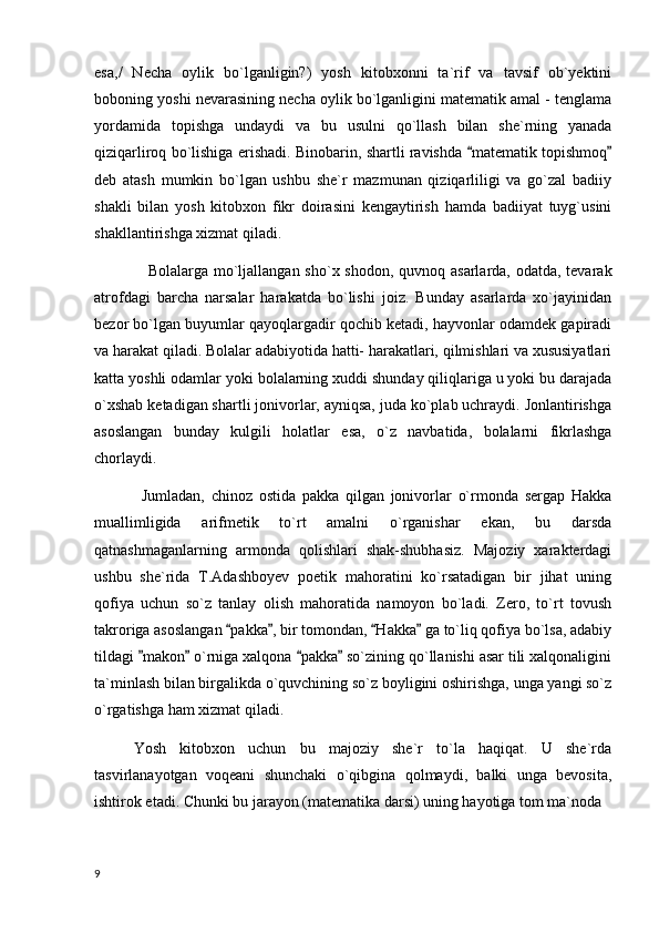 esa,/   Necha   oylik   bo`lganligin?)   yosh   kitobxonni   ta`rif   va   tavsif   ob`yektini
boboning yoshi nevarasining necha oylik bo`lganligini matematik amal - tenglama
yordamida   topishga   undaydi   va   bu   usulni   qo`llash   bilan   she`rning   yanada
qiziqarliroq bo`lishiga erishadi. Binobarin, shartli ravishda  matematik topishmoq 
deb   atash   mumkin   bo`lgan   ushbu   she`r   mazmunan   qiziqarliligi   va   go`zal   badiiy
shakli   bilan   yosh   kitobxon   fikr   doirasini   kengaytirish   hamda   badiiyat   tuyg`usini
shakllantirishga xizmat qiladi.
                    Bolalarga mo`ljallangan sho`x shodon, quvnoq asarlarda, odatda, tevarak
atrofdagi   barcha   narsalar   harakatda   bo`lishi   joiz.   Bunday   asarlarda   xo`jayinidan
bezor bo`lgan buyumlar qayoqlargadir qochib ketadi, hayvonlar odamdek gapiradi
va harakat qiladi. Bolalar adabiyotida hatti- harakatlari, qilmishlari va xususiyatlari
katta yoshli odamlar yoki bolalarning xuddi shunday qiliqlariga u yoki bu darajada
o`xshab ketadigan shartli jonivorlar, ayniqsa, juda ko`plab uchraydi. Jonlantirishga
asoslangan   bunday   kulgili   holatlar   esa,   o`z   navbatida,   bolalarni   fikrlashga
chorlaydi.
Jumladan,   chinoz   ostida   pakka   qilgan   jonivorlar   o`rmonda   sergap   Hakka
muallimligida   arifmetik   to`rt   amalni   o`rganishar   ekan,   bu   darsda
qatnashmaganlarning   armonda   qolishlari   shak-shubhasiz.   Majoziy   xarakterdagi
ushbu   she`rida   T.Adashboyev   poetik   mahoratini   ko`rsatadigan   bir   jihat   uning
qofiya   uchun   so`z   tanlay   olish   mahoratida   namoyon   bo`ladi.   Zero,   to`rt   tovush
takroriga asoslangan  pakka , bir tomondan,  Hakka  ga to`liq qofiya bo`lsa, adabiy	
   
tildagi  makon  o`rniga xalqona  pakka  so`zining qo`llanishi asar tili xalqonaligini	
   
ta`minlash bilan birgalikda o`quvchining so`z boyligini oshirishga, unga yangi so`z
o`rgatishga ham xizmat qiladi.
Yosh   kitobxon   uchun   bu   majoziy   she`r   to`la   haqiqat.   U   she`rda
tasvirlanayotgan   voqeani   shunchaki   o`qibgina   qolmaydi,   balki   unga   bevosita,
ishtirok etadi. Chunki bu jarayon (matematika darsi) uning hayotiga tom ma`noda 
  9 