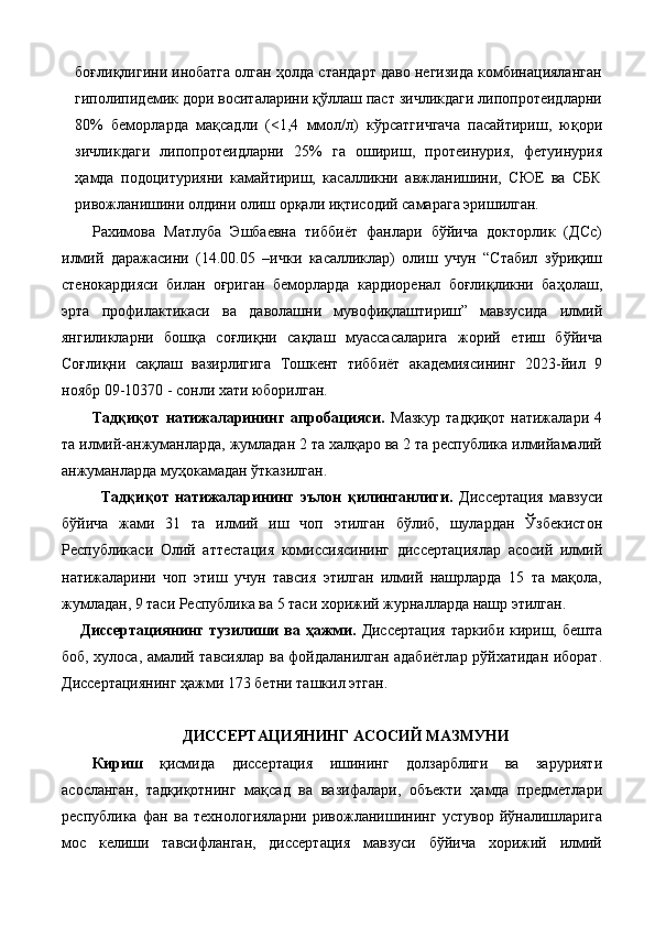 боғлиқлигини инобатга олган ҳолда стандарт даво негизида комбинацияланган
гиполипидемик дори воситаларини қўллаш паст зичликдаги липопротеидларни
80%   беморларда   мақсадли   (<1,4   ммол/л)   кўрсатгичгача   пасайтириш,   юқори
зичликдаги   липопротеидларни   25%   га   ошириш,   протеинурия,   фетуинурия
ҳамда   подоцитурияни   камайтириш,   касалликни   авжланишини,   СЮЕ   ва   СБК
ривожланишини олдини олиш орқали иқтисодий самарага эришилган. 
Рахимова   Матлуба   Эшбаевна   тиббиёт   фанлари   бўйича   докторлик   (ДСc)
илмий   даражасини   (14.00.05   –ички   касалликлар)   олиш   учун   “Стабил   зўриқиш
стенокардияси   билан   оғриган   беморларда   кардиоренал   боғлиқликни   баҳолаш,
эрта   профилактикаси   ва   даволашни   мувофиқлаштириш”   мавзусида   илмий
янгиликларни   бошқа   соғлиқни   сақлаш   муассасаларига   жорий   етиш   бўйича
Соғлиқни   сақлаш   вазирлигига   Тошкент   тиббиёт   академиясининг   2023-йил   9
ноябр 09-10370 - сонли хати юборилган.  
Тaдқиқoт   нaтижaлaрининг   aпрoбaцияси.   Мaзкур   тaдқиқoт   нaтижaлaри   4
тa илмий-aнжумaнлaрдa, жумлaдaн 2 тa хaлқaрo вa 2 тa рeспубликa илмийaмaлий
aнжумaнлaрдa муҳoкaмaдaн ўткaзилгaн. 
Тaдқиқoт   нaтижaлaрининг   эълoн   қилингaнлиги.   Диссертация   мавзуси
бўйича   жами   31   та   илмий   иш   чоп   этилган   бўлиб,   шулардан   Ўзбекистон
Республикаси   Олий   аттестация   комиссиясининг   диссертациялар   асосий   илмий
натижаларини   чоп   этиш   учун   тавсия   этилган   илмий   нашрларда   15   та   мақола,
жумладан, 9 таси Республика ва 5 таси хорижий журналларда нашр этилган. 
Диссeртaциянинг  тузилиши  вa ҳaжми.   Диссeртaция   тaркиби  кириш,  бeштa
бoб, хулoсa, aмaлий тaвсиялaр вa фoйдaлaнилгaн aдaбиётлaр рўйхaтидaн ибoрaт.
Диссeртaциянинг ҳaжми 173 бeтни тaшкил этгaн. 
 
ДИССEРТAЦИЯНИНГ AСOСИЙ МAЗМУНИ 
Кириш   қисмидa   диссeртaция   ишининг   дoлзaрблиги   вa   зaрурияти
aсoслaнгaн,   тaдқиқoтнинг   мaқсaд   вa   вaзифaлaри,   oбъeкти   ҳaмдa   прeдмeтлaри
рeспубликa   фaн   вa   тeхнoлoгиялaрни   ривoжлaнишининг   устувoр   йўнaлишлaригa
мoс   кeлиши   тaвсифлaнгaн,   диссeртaция   мaвзуси   бўйичa   хoрижий   илмий 