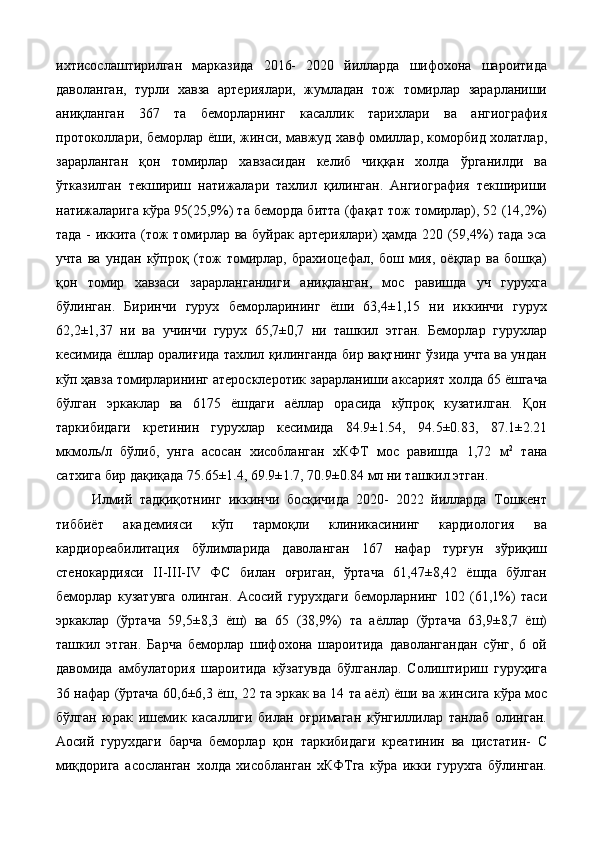 ихтисослаштирилган   марказида   2016-   2020   йилларда   шифохона   шароитида
даволанган,   турли   хавза   артериялари,   жумладан   тож   томирлар   зарарланиши
аниқланган   367   та   беморларнинг   касаллик   тарихлари   ва   ангиография
протоколлари, беморлар ёши, жинси, мавжуд хавф омиллар, коморбид холатлар,
зарарланган   қон   томирлар   хавзасидан   келиб   чиққан   холда   ўрганилди   ва
ўтказилган   текшириш   натижалари   тахлил   қилинган.   Ангиография   текшириши
натижаларига кўра 95(25,9%) та беморда битта (фақат тож томирлар), 52 (14,2%)
тада - иккита (тож томирлар ва буйрак артериялари) ҳамда 220 (59,4%) тада эса
учта   ва   ундан   кўпроқ   (тож   томирлар,   брахиоцефал,   бош   мия,   оёқлар   ва   бошқа)
қон   томир   хавзаси   зарарланганлиги   аниқланган,   мос   равишда   уч   гурухга
бўлинган.   Биринчи   гурух   беморларининг   ёши   63,4±1,15   ни   иккинчи   гурух
62,2±1,37   ни   ва   учинчи   гурух   65,7±0,7   ни   ташкил   этган.   Беморлар   гурухлар
кесимида ёшлар оралиғида тахлил қилинганда бир вақтнинг ўзида учта ва ундан
кўп ҳавза томирларининг атеросклеротик зарарланиши аксарият холда 65 ёшгача
бўлган   эркаклар   ва   6175   ёшдаги   аёллар   орасида   кўпроқ   кузатилган.   Қон
таркибидаги   кретинин   гурухлар   кесимида   84.9±1.54,   94.5±0.83,   87.1±2.21
мкмоль/л   бўлиб,   унга   асосан   хисобланган   хКФТ   мос   равишда   1,72   м 2
  тана
сатхига бир дақиқада 75.65±1.4, 69.9±1.7, 70.9±0.84 мл ни ташкил этган. 
Илмий   тадқиқотнинг   иккинчи   босқичида   2020-   2022   йилларда   Тошкент
тиббиёт   академияси   кўп   тармоқли   клиникасининг   кардиология   ва
кардиореабилитация   бўлимларида   даволанган   167   нафар   турғун   зўриқиш
стенокардияси   II-III-IV   ФС   билан   оғриган,   ўртача   61,47±8,42   ёшда   бўлган
беморлар   кузатувга   олинган.   Асосий   гурухдаги   беморларнинг   102   (61,1%)   таси
эркаклар   (ўртача   59,5±8,3   ёш)   ва   65   (38,9%)   та   аёллар   (ўртача   63,9±8,7   ёш)
ташкил   этган.   Барча   беморлар   шифохона   шароитида   даволангандан   сўнг,   6   ой
давомида   амбулатория   шароитида   кўзатувда   бўлганлар.   Солиштириш   гуруҳига
36 нафар (ўртача 60,6±6,3 ёш, 22 та эркак ва 14 та аёл) ёши ва жинсига кўра мос
бўлган   юрак   ишемик   касаллиги   билан   оғримаган   кўнгиллилар   танлаб   олинган.
Аосий   гурухдаги   барча   беморлар   қон   таркибидаги   креатинин   ва   цистатин-   С
миқдорига   асосланган   холда   хисобланган   хКФТга   кўра   икки   гурухга   бўлинган. 