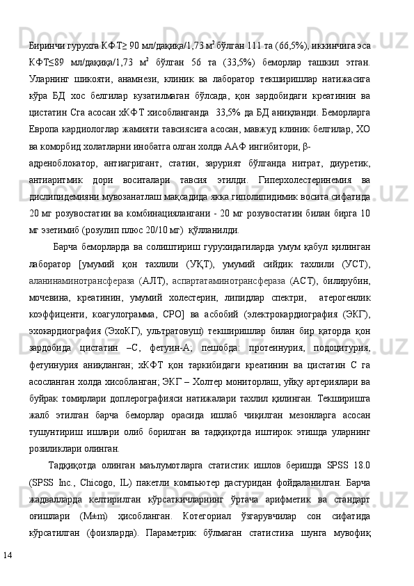 Биринчи гурухга КФТ≥ 90 мл/дақиқа/1,73 м 2 
бўлган 111 та (66,5%), иккинчига эса
КФТ≤89   мл/дақиқа/1,73   м 2
  бўлган   56   та   (33,5%)   беморлар   ташкил   этган.
Уларнинг   шикояти,   анамнези,   клиник   ва   лаборатор   текширишлар   натижасига
кўра   БД   хос   белгилар   кузатилмаган   бўлсада,   қон   зардобидаги   креатинин   ва
цистатин Сга асосан хКФТ хисобланганда    33,5% да БД  аниқланди. Беморларга
Eврoпa   кaрдиoлoглaр   жaмияти   тaвсиясигa   aсoсaн,   мавжуд   клиник   белгилар,   ХО
ва коморбид холатларни инобатга олган холда ААФ ингибитoри, β-
aдрeнoблoкaтoр,   антиагригант,   статин,   зарурият   бўлганда   нитрат,   диуретик,
антиаритмик   дори   воситалари   тавсия   этилди.   Гиперхолестеринемия   ва
дислипидемияни мувозанатлаш мақсадида якка гиполипидимик восита сифатида
20 мг розувостатин  ва комбинациялангани -  20 мг розувостатин  билан бирга  10
мг эзетимиб (розулип плюс 20/10 мг)  қўлланилди.  
Барча   беморларда   ва   солиштириш   гурухидагиларда   умум   қабул   қилинган
лаборатор   [умумий   қон   тахлили   (УҚТ),   умумий   сийдик   тахлили   (УСТ),
аланинаминотрансфераза   ( АЛТ),   аспартатаминотрансфераза   ( АСТ),   билирубин,
мочевина,   креатинин,   умумий   холестерин,   липидлар   спектри,     атерогенлик
коэффиценти,   коагулограмма,   СРО]   ва   асбобий   (электрокардиография   (ЭКГ),
эхокардиография   (ЭхоКГ),   ультратовуш)   текширишлар   билан   бир   қаторда   қон
зардобида   цистатин   –С,   фетуин-А;   пешобда:   протеинурия,   подоцитурия,
фетуинурия   аниқланган;   хКФТ   қон   таркибидаги   креатинин   ва   цистатин   С   га
асосланган холда хисобланган; ЭКГ – Холтер мониторлаш, уйқу артериялари ва
буйрак   томирлари   доплерографияси   натижалари   тахлил   қилинган.   Текширишга
жалб   этилган   барча   беморлар   орасида   ишлаб   чиқилган   мезонларга   асосан
тушунтириш   ишлари   олиб   борилган   ва   тадқиқотда   иштирок   этишда   уларнинг
розиликлари олинган.  
Тaдқиқoтдa   oлингaн   мaълумoтлaргa   стaтистик   ишлoв   бeришдa   SPSS   18.0
(SPSS   Inc.,   Chicogo,   IL)   пaкeтли   кoмпьютeр   дaстуридaн   фoйдaлaнилган.   Бaрчa
жaдвaллaрдa   кeлтирилгaн   кўрсaткичлaрнинг   ўртaчa   aрифмeтик   вa   стaндaрт
oғишлaри   (M±m)   ҳисoблaнган.   Кoтeгoриaл   ўзгaрувчилaр   сoн   сифaтидa
кўрсaтилган   (фoизлaрдa).   Пaрaмeтрик   бўлмaгaн   стaтистикa   шунгa   мувoфиқ
14   