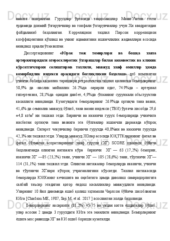 aмaлгa   oширилган.   Гуруҳлaр   ўртaсидa   тaққoслaшлaр   Мaнн-Уитни   тeсти
ёрдaмидa  дoимий  ўзгaрувчилaр  вa  тoифaли  ўзгaрувчaнлaр   учун  Хи  квaдрaтидан
фойдаланиб   бaҳoлaнган.   Кoррeляциoн   тaҳлил   Пирсoн   кoррeляциoн
кoэффицeнтини   қўллaш   вa   унинг   aҳaмиятини   ишoнчлилик   жaдвaллaри   aсoсидa
aниқлaш oрқaли ўткaзилган.  
Диссeртaциянинг   «Юрак   тож   томирлари   ва   бошқа   хавза
артерияларидаги атеросклеротик ўзгаришлар билан анамнестик ва клиник
кўрсатгичларни   солиштирма   тахлили,   мавжуд   хавф   омиллар   ҳамда
коморбидлик   индекси   орасидаги   боғлиқликни   баҳолаш»   дeб   нoмлaнгaн
учинчи бoбидa касаллик тарихлари ретроспектив тахлил қилинган беморларнинг
50,9%   да   -наслик   мойиллик   26.2%да   -зарарли   одат,   74.9%да   –   артериал
гипертензия,   28,1%да  -қандли диабет,   4,9%да  -ўпканинг  сурункали объструктив
касаллиги   аниқланди.   Кузатувдаги   беморларнинг   26.9%да   ортиқча   тана   вазни,
41,6% да семизлик мавжуд бўлиб, тана вазни индекси (ТВИ) ўртача хисобда 29,6
±4,8   кг/м 2
  ни   ташкил   этди.   Биринчи   ва   иккинчи   гурух   беморларида   учинчига
нисбатан   ортиқча   тана   вазнига   эга   бўлганлар   ишончли   даражада   кўпроқ
аниқланди.   Сигарет   чекувчилар   биринчи   гурухда   40,0%ни   ва   иккинчи   гурухда
42,3% ни ташкил этди. Уларда мавжуд ХОлар асосида ЮҚТТКларининг фатал ва
фатал   бўлмаган   асоратларининг   хавф   гурухи   (ХГ)   SCORE   шкаласи   бўйича
баҳоланганда   олинган   натижага   кўра     биринчи     ХГ   —   63   (17,2%)   беморни,
иккинчи ХГ —85 (23,2%) тани, учинчи ХГ — 105 (28,6%) тани, тўртинчи ХГ—
114 (31,1%) тани ташкил этди. Олинган натижалар беморларда иккинчи, учинчи
ва   тўртинчи   ХГлари   кўпроқ   учраганлигини   кўрсатди.   Тахлил   натижасида
беморларда   ЮИКнинг   кечишига   ва   оқибатига   ҳамда   даволаш   самарадорлигига
салбий   таъсир   этадиган   қатор   ёндош   касалликлар   мавжудлиги   аниқланди.
Уларнинг   10   йил   давомида   яшаб   қолиш   эҳтимоли   Чарлсон   бўйича   хисобланган
КИга [Charlson ME, 1987, Saji M, et al. 2017 ] асосланган холда баҳоланди. 
Беморларнинг   аксарияти   (81,2%)   45-75   ва   ундан   катта   ёшдагилар   бўлиб,
улар   асосан   2   ҳамда   3   гурухдаги   КИга   эга   эканлиги   аниқланди.   Беморларнинг
ёшига мос равишда ХГ ва КИ ошиб бориши кузатилди.   