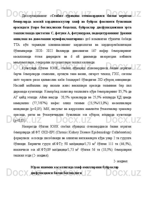 Диссeртaциянинг   « Стабил   зўриқиш   стенокардияси   билан   оғриган
беморларда   асосий   кардиоваскуляр   хавф   ва   буйрак   фаолияти   бузилиши
орасидаги   ўзаро   боғлиқликни   баҳолаш,   буйраклар   дисфункциясини   эрта
ташхислашда цистатин С, фетуин А, фетуинурия, подоцитуриянинг ўрнини
аниқлаш   ва   даволашни   мувофиқлаштириш »   дeб   нoмлaнгaн   тўринчи   бoбидa
ТТА   кўп   тармоқли   клиникасининг   кардиология   ва   кардиореабилитация
бўлимларида   2020-   2022   йилларда   даволанган   167   нафар   беморларнинг
касалхонада   ётган   давридаги   ва   6   ой   давомида   назоратдан   кейинги
маълумотлари, гендерлик хусусиятлари тахлил килинди.  
Кузатувда   бўлган   ЮИК,   стабил   зўриқиш   стенокардияси   билан   оғриган
барча   беморларда   семизлик,   ортиқча   тана   вазни,   сигарет   чекиш,   ГХС,   соғлом
хаёт   тарзига   риоя   қилмаслик   каби   бошқариб   бўладиган   ХО   кўпроқ   аниқланди.
Наслий   мойиллик   хар   иккала   жинс   вакиллари   орасида   тахминан   бир   хил
даражада кузатилди. Коморбид холатлар тахлилига кўра беморларнинг 85,7% да
АГ   қайд   этилди.   Айни   вақтда     20,5%   эркакларда   ва   25,5%   аёлларда   ҚД   ҳамда
камқонлик   (77,7/87%)   нафас   олиш   тизими   (23,5%/13,0%)   касалликлари
аниқланди   (p<0,05).   МИ,   инсульт   ва   жаррохлик   амалиёти   ўтказганлар   эркаклар
орасида,   ритм   ва   ўтказувчанлик   бузилиши   эса   кўпроқ   аёлларда   кузатилди
(p<0,05).  
Назоратда   бўлган   ЮИК   стабил   зўриқиш   стенокардияси   билан   оғриган
беморларда  хКФТ   CKD-EPI   (Chronic  Kidney   Disease  Epidemiology  Collaboration)
формуласи   асосида  хисобланди ва олинган натижаларга кўра улар 2 та гурухга
бўлинди.   Биринчи   гурух   хКФТ≥   90   мл/дақиқа/1,73   м 2  
бўлган   111   та   (66,5%),
иккинчиси   эса   хКФТ≤89   мл/дақиқа/1,73   м 2
  бўлган   56   та   (33,5%)   беморларни
ташкил этди (2- жадвал). 
2- жадвал 
Юрак ишемик касаллигида хавф омилларини буйраклар 
дисфункцияси билан боғлиқлиги 
  
