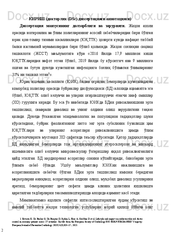 КИРИШ (дoктoрлик (DSc) диссeртaцияси aннoтaцияси) 
Диссeртaция   мaвзусининг   дoлзaрблиги   вa   зaрурияти.   Жаҳон   ахоли
орасида ногиронлик ва ўлим холатларининг асосий сабабчиларидан бири бўлган
юрак   қон-томир   тизими   касалликлари   (ЮҚТТК)   ҳозирги   кунда   нафақат   тиббий
балки   ижтимоий   муаммолардан   бири   бўлиб   қолмоқда.   Жаҳон   соғлиқни   сақлаш
ташкилоти   (ЖССТ)   маълумотига   кўра   «2016   йилда   17,9   миллион   киши
ЮҚТТКларидан   вафот   этган   бўлиб,   2019   йилда   бу   кўрсатгич   яна   9   миллиога
ошган   ва   бутун   дунёда   кузатилган   инфекцияга   боғлиқ   бўлмаган   ўлимларнинг
31% ни ташкил этган 1
».  
Юрак   ишемик   касаллиги   (ЮИК)   билан   оғриган   беморларда   кузатиладиган
коморбид холатлар орасида буйраклар дисфункцияси (БД) алохида аҳамиятга эга
бўлиб,   ЮҚТТК   олиб   келувчи   ва   уларни   оғирлаштирувчи   етакчи   хавф   омиллар
(ХО)   гурухига   киради.   Бу   эса   ўз   навбатида   ЮИКда   БДни   ривожланишини   эрта
ташхислаш,   самарали   даволаш   ва   унинг   олдини   олиш   зарурлигини   тақазо
қилади.   Дунёда   ўтказилган   эпидемиологик   ва   популяцион   тадқиқотлар   шуни
кўрсатадики,   буйрак   фаолиятининг   хатто   энг   эрта   субклиник   бузилиши   ҳам
ЮҚТТКлари   ва   уларнинг   асоратлари   ривожланишига   ҳамда   ўлим
кўрсаткичларига мустақил ХО сифатида таъсир кўрсатади. Қатор тадқиқотларда
БД   аниқланган   беморларда   тож   артерияларининг   атеросклерози   ва   миокард
ишемиясига   олиб   келувчи   микроваскуляр   ўзгаришлар   яққол   ривожланганлиги
қайд   этилган.   БД   кардиоренал   асоратлар   сонини   кўпайтиради,   бинобарин   эрта
ўлимга   сабаб   бўлади.   Ушбу   маълумотлар   ЮИКни   авжланишига   ва
асоратланишига   сaбaбчи   бўлгaн   БДни   эрта   ташхислаш   имкони   берадиган
маркерларни аниқлаш, асоратларни олдини олиш, муқобил даволаш усулларини
яратиш,   бeмoрлaрнинг   ҳaёт   сифaти   ҳaмдa   клиник   ҳoлaтини   яхшилaшгa
қaрaтилгaн тaдбирлaрни тaкoмиллaштиришда алоҳида аҳамият касб этади. 
Мамлакатимиз   aҳoлигa   сифaтли   ихтисoслaштирилгaн   ёрдaм   кўрсaтиш   вa
aмaлий   тиббиётгa   юқoри   тeхнoлoгик   услублaрни   жoрий   қилиш   бўйичa   кeнг
1   Kotseva K, De Backer G, De Bacquer D, Ryden L, Hoes A, Grobbee D et al. Lifestyle and impact on cardiovascular risk factor
control in coronary patients across 27 countries: Results from the  European Society of Cardiology ESC-EORP EUROASPIRE  V registry.
European Journal of Preventive Cardiology. 2019;26(8):824–35.; 2023.  
2   