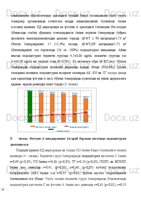 алмашинуви   кўрсатгичлари   орасидаги   бундай   ўзаро   боғлиқликни   ушбу   гурух
беморлар   организмида   кечаётган   модда   алмашинувини   бузилиши   билан
асослаш   мумкин.   БД   маркерлари   ва   фетуин   А   орасидаги   боғлиқлик   ўта   юқори
бўлмасада   стабил   зўриқиш   стенокардияси   билан   оғриган   беморларда   буйрак
фаолияти   ёмонлашганлигидан   далолат   беради.   хКФТ   ≥   90   мл/дақиқа/1,73   м 2
бўлган   беморларнинг   17   (15,3%)   тасида,   хКФТ≤89   мл/дақиқа/1,73   м 2
бўлганларнинг   эса   барчасида   (56   та   -100%)   подоцитурия   аниқланди.   Айни
вақтда   подоцитурия   биринчи   гурухда   4,7±0,06   ng/ml,   иккинчи   гурухда   эса
6,4±0,08   ng/ml   ни   ташкил   этди   (P<0.001).   Бу   натижага   кўра   хКФТ   паст   бўлган
беморларда   подоцитурия   ишончли   даражада   юқори   бўлди   (P<0.001).   Шуни
такидлаш лозимки, подоцитурия аксарият холларда АК, КИ ва   ХГ юқори ҳамда
қон таркибида фетуин А паст бўлган беморларда кузатилди ва унинг даражасига
қарама -қарши равишда ошиб борди (3 - чизма ).  
3- чизма. Фетуин-А миқдорининг ўзгариб бориши негизида подацитурия
динамикаси  
Подоцитурия ни БД маркерлари ва бошқа ХО билан ўзаро боғлиқлиги тахлил
қилинди (4 – чизма). Биринчи гурух беморларида  подоцитурия  цистатин С билан
r=0,49 (р<0,05), УХ билан r=0,36; (р<0,05), ТГ r=0,33 (р<0,05), ПЗЛП  ва ЖПЗЛП
билан   мос   равишда   r=0,41;   (р<0,05),   r=0,46;   (р<0,05)   кучсиз,   атерогенлик
коэффиценти   (АК)   билан   эса   r=0,57;   (р<0,01)   ўртача   мусбат   корреляцияли
боғлиқликка   эга   бўлди.   Ушбу   тахлил   иккинчи   гурух   беморларида   ўтқазилганда
подоцитурия цистатин С ва фетуин А билан мос равишда   r=0,61 (р<0,01), r=0,55
24   243,5
231,3
224,2
223,1
214,2
187,7
74 , 5 , 4 , 06 6 , 2 6 , 5 6 , 8
Фетуин - А қонда,  ng/ml Подацитурия ( ng/ml)
Назорат гурухи
  