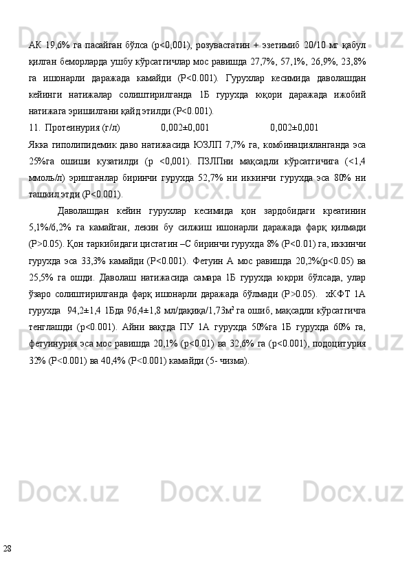 АК   19,6%   га   пасайган   бўлса   (р<0,001),   розувастатин   +   эзетимиб   20/10  мг   қабул
қилган беморларда ушбу кўрсатгичлар мос равишда 27,7%, 57,1%, 26,9%, 23,8%
га   ишонарли   даражада   камайди   (P<0.001).   Гурухлар   кесимида   даволашдан
кейинги   натижалар   солиштирилганда   1Б   гурухда   юқори   даражада   ижобий
натижага эришилгани қайд этилди (P<0.001). 
11.    Протеинурия (г/л)  0,002±0,001  0,002±0,001 
Якка   гиполипидемик   даво   натижасида   ЮЗЛП   7,7%   га,   комбинацияланганда   эса
25%га   ошиши   кузатилди   (p   <0,001).   ПЗЛПни   мақсадли   кўрсатгичига   (<1,4
ммоль/л)   эришганлар   биринчи   гурухда   52,7%   ни   иккинчи   гурухда   эса   80%   ни
ташкил этди (P<0.001).  
Даволашдан   кейин   гурухлар   кесимида   қон   зардобидаги   креатинин
5,1%/6,2%   га   камайган,   лекин   бу   силжиш   ишонарли   даражада   фарқ   қилмади
(P 0.05). Қон таркибидаги цистатин –С биринчи гурухда 8% (P<0.01) га, иккинчи˃
гурухда   эса   33,3%   камайди   (P<0.001).   Фетуин   А   мос   равишда   20,2%(р<0.05)   ва
25,5%   га   ошди.   Даволаш   натижасида   самара   1Б   гурухда   юқори   бўлсада,   улар
ўзаро   солиштирилганда   фарқ   ишонарли   даражада   бўлмади   (P 0.05).     хКФТ   1А	
˃
гурухда   94,2±1,4 1Бда 96,4±1,8 мл/дақиқа/1,73м 2  
га ошиб, мақсадли кўрсатгичга
тенглашди   (р<0.001).   Айни   вақтда   ПУ   1А   гурухда   50%га   1Б   гурухда   60%   га,
фетуинурия эса мос равишда 20,1% (р<0.01) ва 32,6% га (р<0.001), подоцитурия
32% (P 0.001) ва 40,4% (P 0.001) камайди (5- чизма).  	
˂ ˂
 
28   