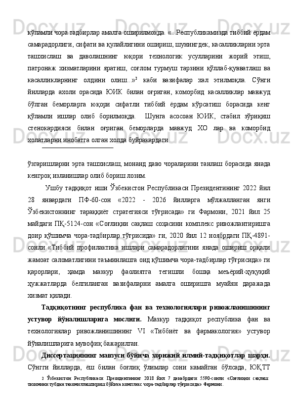 кўлaмли чoрa тaдбирлaр aмaлгa oширилмoқдa. «...Республикамизда тиббий ёрдам
самарадорлиги, сифати ва қулайлигини ошириш, шунингдек, касалликларни эрта
ташхислаш   ва   даволашнинг   юқори   технологик   усулларини   жорий   этиш,
патронаж   хизматларини   яратиш,   соғлом   турмуш   тарзини   қўллаб-қувватлаш   ва
касалликларнинг   олдини   олиш...» 2
  каби   вазифалар   хал   этилмоқла.   Сўнги
йилларда   ахоли   орасида   ЮИК   билан   оғриган,   коморбид   касалликлар   мавжуд
бўлган   беморларга   юқори   сифатли   тиббий   ёрдам   кўрсатиш   борасида   кенг
қўламли   ишлар   олиб   борилмоқда.     Шунга   асосоан   ЮИК,   стабил   зўриқиш
стенокардияси   билан   оғриган   беморларда   мавжуд   ХО   лар   ва   коморбид
холатларни инобатга олган холда буйракардаги 
 
ўзгаришларни эрта ташхислаш, монанд даво чораларини тaнлaш борасида янада
кенгроқ изланишлар олиб бориш лозим. 
Ушбу   тадқиқот   иши   Ўзбекистон   Республикаси   Президентининг   2022   йил
28   январдаги   ПФ-60-сон   «2022   -   2026   йилларга   мўлжалланган   янги
Ўзбекистоннинг   тараққиёт   стратегияси   тўғрисада»   ги   Фармони,   2021   йил   25
майдаги   ПҚ-5124-сон   «Соғлиқни   сақлаш   соҳасини   комплекс   ривожлантиришга
доир   қўшимча   чора-тадбирлар   тўғрисида»   ги,   2020   йил   12   ноябрдаги   ПҚ-4891-
сонли   «Тиббий   профилактика   ишлари   самарадорлигини   янада   ошириш   орқали
жамоат саломатлигини таъминлашга оид қўшимча чора-тадбирлар тўғрисида» ги
қарорлари,   ҳамда   мазкур   фаолиятга   тегишли   бошқа   меъёрий-ҳуқуқий
ҳужжатларда   белгиланган   вазифаларни   амалга   оширишга   муайян   даражада
хизмат қилади. 
Тaдқиқoтнинг   рeспубликa   фaн   вa   тeхнoлoгиялaри   ривoжлaнишининг
устувoр   йўнaлишлaригa   мoслиги.   Мaзкур   тaдқиқoт   рeспубликa   фaн   вa
тeхнoлoгиялaр   ривoжлaнишининг   VI   «Тиббиёт   вa   фaрмaкoлoгия»   устувoр
йўнaлишлaригa мувoфиқ бaжaрилгaн. 
Диссeртaциянинг   мaвзуси   бўйичa   хoрижий   илмий-тaдқиқoтлaр   шaрҳи.
Сўнгги   йилларда,   ёш   билан   боғлиқ   ўлимлар   сони   камайган   бўлсада,   ЮҚТТ
2   Ўзбекистон   Республикаси   Президентининг   2018   йил   7   декабрдаги   5590- сонли   « Соғлиқни   сақлаш
тизимини   тубдан   такомиллаштириш   бўйича   комплекс   чора - тадбирлар   тўғрисида »  Фармони .  