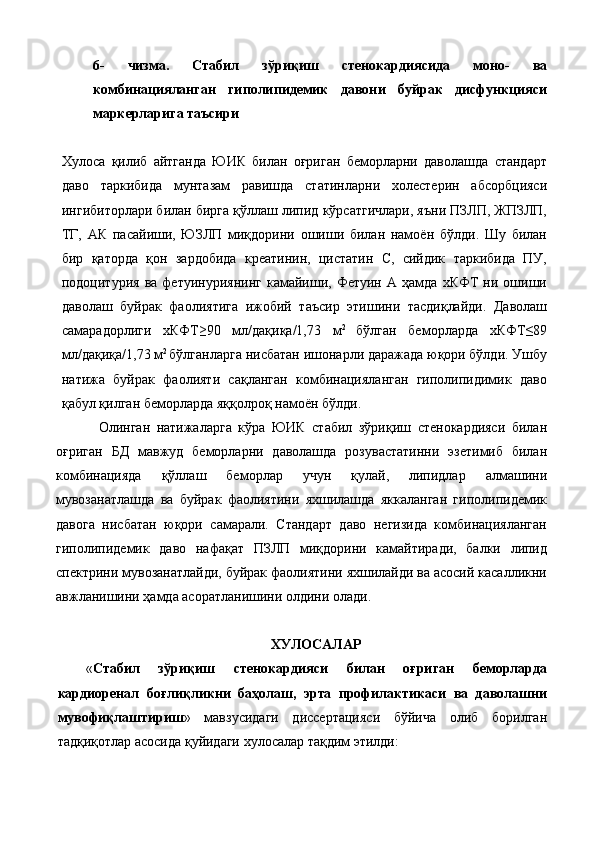 6- чизма.   Стабил   зўриқиш   стенокардиясида   моно-   ва
комбинацияланган   гиполипидемик   давони   буйрак   дисфункцияси
маркерларига таъсири 
 
Хулоса   қилиб   айтганда   ЮИК   билан   оғриган   беморларни   даволашда   стандарт
даво   таркибида   мунтазам   равишда   статинларни   холестерин   абсорбцияси
ингибиторлари билан бирга қўллаш липид кўрсатгичлари, яъни ПЗЛП, ЖПЗЛП,
ТГ,   АК   пасайиши,   ЮЗЛП   миқдорини   ошиши   билан   намоён   бўлди.   Шу   билан
бир   қаторда   қон   зардобида   креатинин,   цистатин   С,   сийдик   таркибида   ПУ,
подоцитурия   ва   фетуинуриянинг   камайиши,  Фетуин   А  ҳамда   хКФТ   ни  ошиши
даволаш   буйрак   фаолиятига   ижобий   таъсир   этишини   тасдиқлайди.   Даволаш
самарадорлиги   хКФТ≥90   мл/дақиқа/1,73   м 2  
бўлган   беморларда   хКФТ≤89
мл/дақиқа/1,73 м 2 
бўлганларга нисбатан ишонарли даражада юқори бўлди. Ушбу
натижа   буйрак   фаолияти   сақланган   комбинацияланган   гиполипидимик   даво
қабул қилган беморларда яққолроқ намоён бўлди.  
Олинган   натижаларга   кўра   ЮИК   стабил   зўриқиш   стенокардияси   билан
оғриган   БД   мавжуд   беморларни   даволашда   розувастатинни   эзетимиб   билан
комбинацияда   қўллаш   беморлар   учун   қулай,   липидлар   алмашини
мувозанатлашда   ва   буйрак   фаолиятини   яхшилашда   яккаланган   гиполипидемик
давога   нисбатан   юқори   самарали.   Стандарт   даво   негизида   комбинацияланган
гиполипидемик   даво   нафақат   ПЗЛП   миқдорини   камайтиради,   балки   липид
спектрини мувозанатлайди, буйрак фаолиятини яхшилайди ва асосий касалликни
авжланишини ҳамда асоратланишини олдини олади.  
 
ХУЛOСAЛAР 
« Стабил   зўриқиш   стенокардияси   билан   оғриган   беморларда
кардиоренал   боғлиқликни   баҳолаш,   эрта   профилактикаси   ва   даволашни
мувофиқлаштириш »   мaвзусидaги   диссeртaцияси   бўйичa   oлиб   бoрилгaн
тaдқиқoтлaр aсoсидa қуйидaги хулoсaлaр тaқдим этилди:  