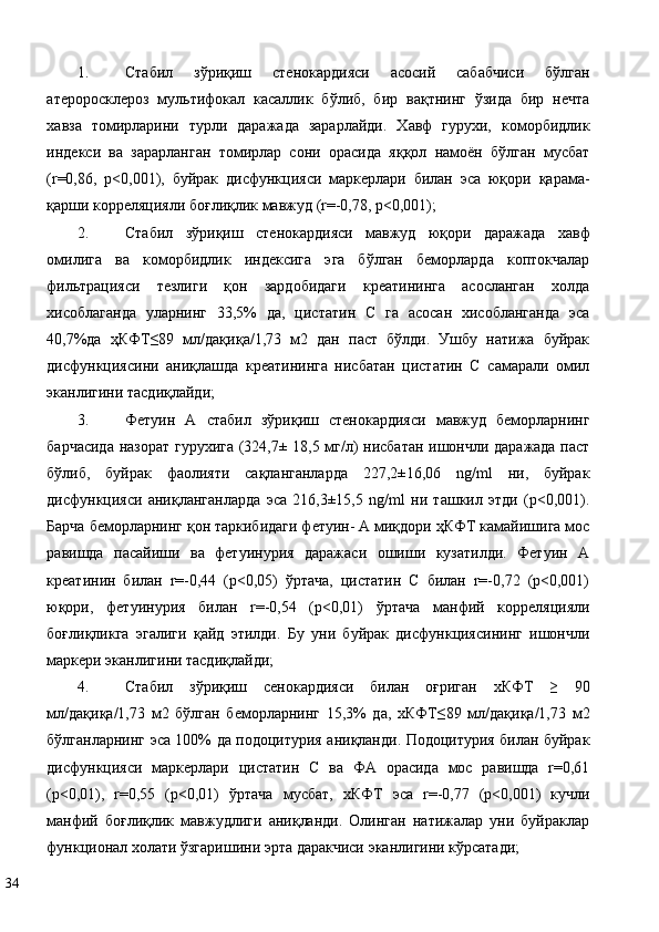 1. Стабил   зўриқиш   стенокардияси   асосий   сабабчиси   бўлган
атероросклероз   мультифокал   касаллик   бўлиб,   бир   вақтнинг   ўзида   бир   нечта
хавза   томирларини   турли   даражада   зарарлайди.   Хавф   гурухи,   коморбидлик
индекси   ва   зарарланган   томирлар   сони   орасида   яққол   намоён   бўлган   мусбат
(r=0,86,   р<0,001),   буйрак   дисфункцияси   маркерлари   билан   эса   юқори   қарама-
қарши корреляцияли боғлиқлик мавжуд (r=-0,78, р<0,001); 
2. Стабил   зўриқиш   стенокардияси   мавжуд   юқори   даражада   хавф
омилига   ва   коморбидлик   индексига   эга   бўлган   беморларда   коптокчалар
фильтрацияси   тезлиги   қон   зардобидаги   креатининга   асосланган   холда
хисоблаганда   уларнинг   33,5%   да,   цистатин   С   га   асосан   хисобланганда   эса
40,7%да   ҳКФТ≤89   мл/дақиқа/1,73   м2   дан   паст   бўлди.   Ушбу   натижа   буйрак
дисфункциясини   аниқлашда   креатининга   нисбатан   цистатин   С   самарали   омил
эканлигини тасдиқлайди;  
3. Фетуин   А   стабил   зўриқиш   стенокардияси   мавжуд   беморларнинг
барчасида назорат гурухига (324,7± 18,5 мг/л) нисбатан ишончли даражада паст
бўлиб,   буйрак   фаолияти   сақланганларда   227,2±16,06   ng/ml   ни,   буйрак
дисфункцияси   аниқланганларда   эса   216,3±15,5   ng/ml   ни   ташкил   этди   (р<0,001).
Барча беморларнинг қон таркибидаги фетуин- А миқдори ҳКФТ камайишига мос
равишда   пасайиши   ва   фетуинурия   даражаси   ошиши   кузатилди.   Фетуин   А
креатинин   билан   r=-0,44   (р<0,05)   ўртача,   цистатин   С   билан   r=-0,72   (р<0,001)
юқори,   фетуинурия   билан   r=-0,54   (р<0,01)   ўртача   манфий   корреляцияли
боғлиқликга   эгалиги   қайд   этилди.   Бу   уни   буйрак   дисфункциясининг   ишончли
маркери эканлигини тасдиқлайди; 
4. Стабил   зўриқиш   сенокардияси   билан   оғриган   хКФТ   ≥   90
мл/дақиқа/1,73   м2   бўлган   беморларнинг   15,3%   да,   хКФТ≤89   мл/дақиқа/1,73   м2
бўлганларнинг эса 100% да подоцитурия аниқланди. Подоцитурия билан буйрак
дисфункцияси   маркерлари   цистатин   С   ва   ФА   орасида   мос   равишда   r=0,61
(р<0,01),   r=0,55   (р<0,01)   ўртача   мусбат,   хКФТ   эса   r=-0,77   (р<0,001)   кучли
манфий   боғлиқлик   мавжудлиги   аниқланди.   Олинган   натижалар   уни   буйраклар
функционал холати ўзгаришини эрта даракчиси эканлигини кўрсатади; 
34   
