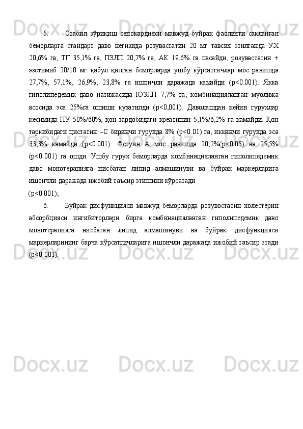 5. Стабил   зўриқиш   сенокардияси   мавжуд   буйрак   фаолияти   сақланган
беморларга   стандарт   даво   негизида   розувастатин   20   мг   тавсия   этилганда   УХ
20,6%   га,   ТГ   35,1%   га,   ПЗЛП   20,7%   га,   АК   19,6%   га   пасайди,   розувастатин   +
эзетимиб   20/10   мг   қабул   қилган   беморларда   ушбу   кўрсатгичлар   мос   равишда
27,7%,   57,1%,   26,9%,   23,8%   га   ишончли   даражада   камайди   (р<0.001).   Якка
гиполипедемик   даво   натижасида   ЮЗЛП   7,7%   га,   комбинацияланган   муолижа
асосида   эса   25%га   ошиши   кузатилди   (p<0,001).   Даволашдан   кейин   гурухлар
кесимида   ПУ   50%/60%,   қон   зардобидаги   креатинин   5,1%/6,2%   га   камайди.   Қон
таркибидаги цистатин –С биринчи гурухда 8% (р<0.01) га, иккинчи гурухда эса
33,3%   камайди   (р<0.001).   Фетуин   А   мос   равишда   20,2%(р<0.05)   ва   25,5%
(р<0.001)   га   ошди.   Ушбу   гурух   беморларда   комбинацияланган   гиполипедемик
даво   монотерапияга   нисбатан   липид   алмашинуви   ва   буйрак   маркерларига
ишончли даражада ижобий таъсир этишини кўрсатади 
(р<0.001); 
6. Буйрак   дисфункцияси   мавжуд   беморларда   розувостатин   холестерин
абсорбцияси   ингибиторлари   бирга   комбинацияланган   гиполипедемик   даво
монотерапияга   нисбатан   липид   алмашинуви   ва   буйрак   дисфункцияси
маркерларининг барча кўрсатгичларига ишончли даражада ижобий таъсир этади
(р<0.001).  
  