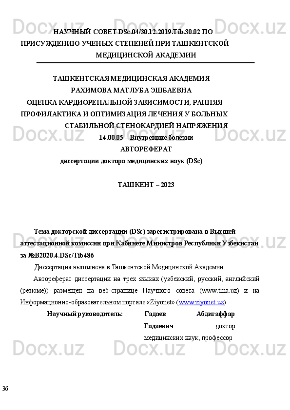 НАУЧНЫЙ СОВЕТ DSc.04/30.12.2019.Tib.30.02 ПО 
ПРИСУЖДЕНИЮ УЧЕНЫХ СТЕПЕНЕЙ ПРИ ТАШКЕНТСКОЙ  
МЕДИЦИНСКОЙ АКАДЕМИИ 
ТАШКЕНТСКАЯ МЕДИЦИНСКАЯ АКАДЕМИЯ  
РАХИМОВА МАТЛУБА ЭШБАЕВНА  
ОЦЕНКА КАРДИОРЕНАЛЬНОЙ ЗАВИСИМОСТИ, РАННЯЯ 
ПРОФИЛАКТИКА И ОПТИМИЗАЦИЯ ЛЕЧЕНИЯ У БОЛЬНЫХ 
СТАБИЛЬНОЙ СТЕНОКАРДИЕЙ НАПРЯЖЕНИЯ  
14.00.05 – Внутренние болезни  
АВТОРЕФЕРАТ  
диссертации доктора медицинских наук (DSc)  
 
ТАШКЕНТ – 2023  
 
 
 
Тема докторской диссертации (DSc) зарегистрирована в Высшей 
аттестационной комиссии при Кабинете Министров Республики Узбекистан
за №В2020.4.DSc/Tib486  
Диссертация выполнена в Ташкентской Медицинской Академии. 
Автореферат   диссертации   на   трех   языках   (узбекский,   русский,   английский
(резюме))   размещен   на   веб-странице   Научного   совета   (www.tma.uz)   и   на
Информационно-образовательном портале «Ziyonet» ( www.ziyonet.uz ). 
Научный руководитель:   Гадаев   Абдигаффар
Гадаевич   доктор
медицинских наук, профессор 
36   