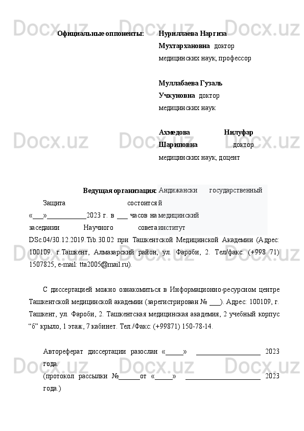 Официальные оппоненты:   Нуриллаева Наргиза 
Мухтархановна   доктор 
медицинских наук, профессор 
 
  Муллабаева Гузаль 
Учкуновна   доктор 
медицинских наук 
 
  Ахмедова   Нилуфар
Шариповна   доктор
медицинских наук, доцент 
   
Ведущая организация:   
Защита   состоится
«___»___________2023   г.   в   ___   часов   на
заседании   Научного   совета
DSc.04/30.12.2019.Tib.30.02   при   Ташкентской   Медицинской   Академии   (Адрес:
100109.   г.Ташкент,   Алмазарский   район,   ул.   Фароби,   2.   Тел/факс:   (+998   71)
1507825, e-mail: tta2005@mail.ru). 
 
С   диссертацией   можно   ознакомиться   в   Информационно-ресурсном   центре
Ташкентской медицинской академии (зарегистрирован № ___). Адрес: 100109, г.
Ташкент, ул. Фароби, 2. Ташкентская медицинская академия, 2 учебный корпус
“б” крыло, 1 этаж, 7 кабинет. Тел./Факс: (+99871) 150-78-14. 
 
Автореферат   диссертации   разослан   «_____»     __________________   2023
года. 
(протокол   рассылки   №______от   «_____»     _____________________   2023
года.)  Андижански
й 
медицинский 
институт  государственный 