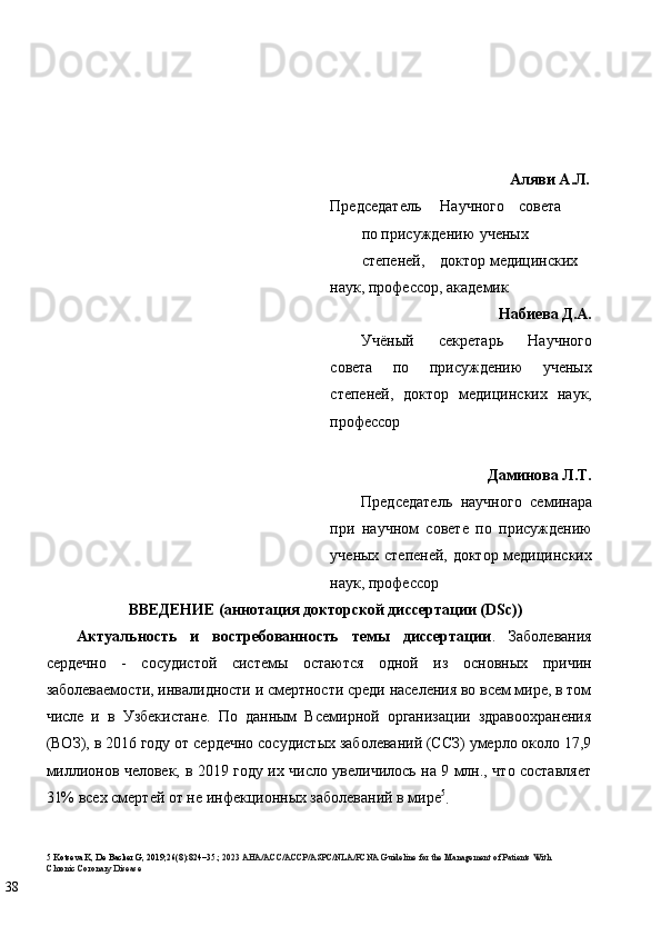  
 
 
 
Аляви А.Л.
Председатель  Научного  совета 
по присуждению  ученых 
степеней,  доктор медицинских 
наук, профессор, академик 
Набиева Д.А.
Учёный   секретарь   Научного
совета   по   присуждению   ученых
степеней,   доктор   медицинских   наук,
профессор 
 
Даминова Л.Т. 
Председатель   научного   семинара
при   научном   совете   по   присуждению
ученых степеней, доктор медицинских
наук, профессор  
ВВЕДЕНИЕ (аннотация докторской диссертации (DSc))  
Актуальность   и   востребованность   темы   диссертации .   Заболевания
сердечно   -   сосудистой   системы   остаются   одной   из   основных   причин
заболеваемости, инвалидности и смертности среди населения во всем мире, в том
числе   и   в   Узбекистане.   По   данным   Всемирной   организации   здравоохранения
(ВОЗ), в 2016 году от сердечно сосудистых заболеваний (ССЗ) умерло около 17,9
миллионов человек, в 2019 году их число увеличилось на 9 млн., что составляет
31% всех смертей от не инфекционных заболеваний в мире 5
.   
5  Kotseva K, De Backer G, 2019;26(8):824–35.;  2023 AHA/ACC/ACCP/ASPC/NLA/PCNA Guideline for the Management of Patients With 
Chronic Coronary Disease  
38   