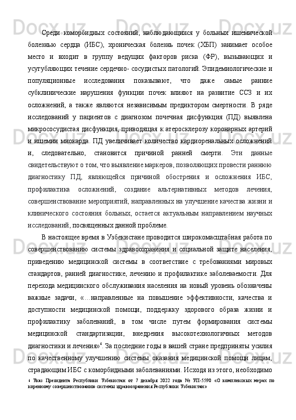 Среди   коморбидных   состояний,   наблюдающихся   у   больных   ишемической
болезнью   сердца   (ИБС),   хроническая   болезнь   почек   (ХБП)   занимает   особое
место   и   входит   в   группу   ведущих   факторов   риска   (ФР),   вызывающих   и
усугубляющих течение сердечно- сосудистых патологий. Эпидемиологические и
популяционные   исследования   показывают,   что   даже   самые   ранние
субклинические   нарушения   функции   почек   влияют   на   развитие   ССЗ   и   их
осложнений,   а   также   являются   независимым   предиктором   смертности.   В   ряде
исследований   у   пациентов   с   диагнозом   почечная   дисфункция   (ПД)   выявлена
микрососудистая дисфункция, приводящая к атеросклерозу коронарных артерий
и  ишемии  миокарда.   ПД   увеличивает   количество   кардиоренальных   осложнений
и,   следовательно,   становится   причиной   ранней   смерти.   Эти   данные
свидетельствуют о том, что выявление маркеров, позволяющих провести раннюю
диагностику   ПД,   являющейся   причиной   обострения   и   осложнения   ИБС,
профилактика   осложнений,   создание   альтернативных   методов   лечения,
совершенствование мероприятий, направленных на улучшение качества жизни и
клинического   состояния   больных,   остается   актуальным   направлением   научных
исследований,  посвященных данной проблеме. 
В настоящее время в Узбекистане проводится широкомасштабная работа по
совершенствованию   системы   здравоохранения   и   социальной   защите   населения,
приведению   медицинской   системы   в   соответствие   с   требованиями   мировых
стандартов,   ранней   диагностике,   лечению   и   профилактике   заболеваемости.   Для
перехода   медицинского   обслуживания   населения   на   новый   уровень   обозначены
важные   задачи,   «…направленные   на   повышение   эффективности,   качества   и
доступности   медицинской   помощи,   поддержку   здорового   образа   жизни   и
профилактику   заболеваний,   в   том   числе   путем   формирования   системы
медицинской   стандартизации,   внедрения   высокотехнологичных   методов
диагностики и лечения» 6
. За последние годы в вашей стране предприняты усилия
по   качественному   улучшению   системы   оказания   медицинской   помощи   лицам,
страдающим ИБС с коморбидными заболеваниями. Исходя из этого, необходимо
6   Указ   Президента   Республики   Узбекистан   от   7   декабря   2022   года   №   УП-5590   «О   комплексных   мерах   по
коренному совершенствованию системы здравоохранения Республики Узбекистан»   