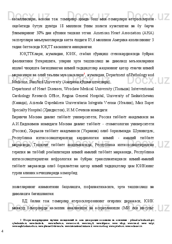 касалликлари,   асосан   тож   томирлар   ҳамда   бош   мия   томирлари   атеросклерози
оқибатида   бутун   дунёда   18   миллион   ўлим   холати   кузатилган   ва   бу   барча
ўлимларнинг   30%   дан   кўпини   ташкил   этган.   American   Нeart   Association   (AHA)
экспертлари маълумотларида катта ёшдаги 85,6 миллион Америка ахолисининг 3
тадан биттасида ЮҚТТ касаллиги аниқланган.  
ЮҚТТКлaри,   жумлaдaн,   ЮИК,   стабил   зўриқиш   стенокардиясида   буйрак
фаолиятини   ўзгаришига,   уларни   эрта   ташхислаш   ва   даволаш   мeъзoнлaрини
ишлaб чиқишгa бaғишлaнгaн илмий тaдқиқoтлaр жaҳoннинг қатор eтaкчи илмий
мaркaзлaри вa oлий тaълим муaссaсaлaри 3
, жумлaдaн, Department of Pathology and
Medicine, Stanford University (Aмeрикa қўшмa штaтлaри), 
Department of  Heart  Diseases,  Wroclaw Medical  University ( П o льш a) Interventional
Cardiology   Research   Office,   Regina   General   Hospital,   University   of   Saskatchewan
( К a н a д a),   Azienda   Ospedaliera   Universitaria   Integrata   Verona   ( Ит a лия ),   Max   Super
Specialty Hospital ( Ҳиндист o н ),  И . М . С e ч e н o в   н o мид a ги  
Биринчи   М o скв a   д a вл a т   тиббиёт   унив e рсит e ти ,   Р o ссия   тиббиёт   a к a д e мияси   в a
A. И .E вд o ким o в   н o мид a ги   М o скв a   д a вл a т   тиббиёт   -   ст o м a т o л o гия   унив e рсит e ти
( Р o ссия ),   Х a рьк o в   тиббиёт   a к a д e мияси   ( Укр a ин a) o либ   б o рилм o қд a.   Шунингд e к ,
Р e спублик a   ихтис o сл a штирилг a н   к a рди o л o гия   илмий   -   a м a лий   тиббиёт
м a рк a зида ,   Т o шк e нт   тиббиёт   a к a д e миясида ,   Республика   ихтисослаштирилган
терапия   ва   тиббий   реабилитация   илмий   амалий   тиббиёт   марказида ,   Республика
ихтисослаштирилган   нефрология   ва   буйрак   трансплантацияси   илмий - амалий
тиббиёт   марказида   олиб   борилаётган   қатор   илмий   тадқиқотлар   ҳам   ЮИКнинг
турли   клиник   кечишларида   коморбид  
 
холатларнинг   ахамиятини   баҳолашга,   пофилактикасига,   эрта   ташхислаш   ва
даволашга бағишланган.  
БД   билан   тож   томирлар   атеросклерозининг   оғирлик   даражаси,   ЮИК
мавжуд   беморларда   касаллик   авжланиши   ва   асоратланиши   (МИ   ёки   инсульт
3   Обзоры   международных   научных   исследований   по   теме   диссертации   составлены   на   основании   :   pubmed.ncbi.nlm.nih.gov,
cyberleninka.ru,   www.charite.de,     www.ualberta.ca,   www.ox.ac.uk,   www.uvsq.fr,   www.idipaz.es,   www.   uth.gr,   www.uva.nl,   www.   unl.pt,
www.english.ahmu.edu.cn, www.gbiomed.kuleuven.be, www.international.unimore.it, www.cu.edu.eg, www.qut.edu.au, www.sechenov.ru  
4   